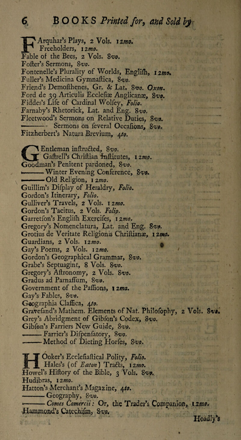 Arquhar’s Plays, 2 Vols. 12/00» Freeholders, 12/00. Fable of the Bees, 2 Vols. Svo. Fofter’s Sermons, Svo. Fontenelle’s Plurality of Worlds, Englifh, 12/05« Fuller’s Medicina Gymnaflica, 8vo. Friend’s Demofthenes, Gr. & Lat. 8vo. Oxott. Ford de 39 Articulis Ecclefiae Anglicante, Svo. Fiddes’s Life of Cardinal Wolfey, Folio. Farnaby’s Rhetorick, Lat. and Eng. 8<i10. Fleetwood’s Sermons on Relative Duties, Svo,. —-Sermons on feveral Oecafions, Svo. Fitzherbert’s Natura Brevium, 4to. GEntleman inftru&ed, 8w. Gaftrell’s Chriflian FnfUtutes, 1 imp. Goodman’s Penitent pardoned, 81/5. ■ Winter Evening Conference, Svo. ■ ■■ '■ ■■■■ Old Religion, 12mo. Guillim’s Difplay of Heraldry, Folio. Gordon’s Itinerary, Folio. Gulliver’s Travels, 2 Vols. 12/00. Gordon’s Tacitus, 2 Vols. Folip. Garretfon’s Englifh Exercifes, 1 imo. Gregory’s Nomenclatura, Lat. and Eng. Svo. Grotius de Veritate Religionis Chriftianae, 12/00. Guardians, 2 Vols. 12/00. ^ Gay’s Poems, 2 Vols. 12mo. Gordon’s Geographical Grammar, Svo. Grabe’s Septuagint, 8 Vols. Svo. Gregory’s Aftronomy, 2 Vols. 8w. Gradus ad Parnaffum, 8*1/0. Government of the Paffions, 1 ima. Gay’s Fables, 8vo. Geographia Gallica, 4/0. Gravefand’s Mathem. Elements of Nat. Philofophy, 2 Vols. Svi* Grey’s Abridgment of Gibfon’s Codex, Svo. Gibfon’s Farriers New Guide, Svo. --Farrier’s Difpenfatory, Svo. -Method of Dieting Horfes, Svo. HOoker’s Ecciefiaflical Polity, Folio. Hales’s (of Eaton} Tracts, 12mo. Howel’s Hiltory of the Bible, 3 Vols. Svo. Hudibras, 12/00. Hatton’s Merchant’s Magazine, 4/0. --Geography, Svo. *-Comes Comercii: Or, the Trader’s Companion, 12/00. Hammond’s Catechifm, Svo, *- v TP It Hoadly’s