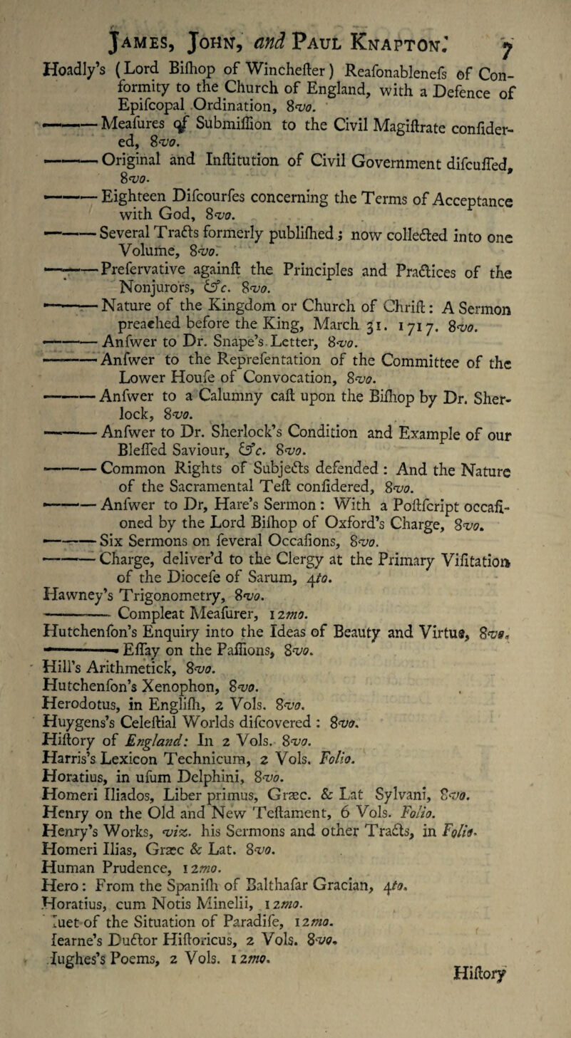 Hoadly’s (Lord Bifhop of Winchefter) Reafonablenefs of Con¬ formity to the Church of England, with a Defence of Epifcopal Ordination, 8<vo. -Meafures qf SubmiUion to the Civil Magiftrate confider- ed, 8 -vo. -Original and Inftitution of Civil Government difculfed 8 vo. * — -Eighteen Difcourfes concerning the Terms of Acceptance with God, 8vo. -Several Trails formerly publilhed; now collected into one Volume, 8vo. — --Prefervative againft the Principles and Prailices of the Nonjurors, &c. 8vo. — -Nature of the Kingdom or Church of Chrift: A Sermon preached before the King, March 31. 1717. 8vo. -Anfwer to Dr. Snape’s Letter, Svo. — -Anfwer to the Reprefentation of the Committee of the Lower Houfe of Convocation, 8vo. — -Anfwer to a Calumny call upon the Bifhop by Dr. Sher¬ lock, 8 vo. -Anfwer to Dr. Sherlock’s Condition and Example of our Blelfed Saviour, &c. Svo. -Common Rights of Subjects defended : And the Nature of the Sacramental Teft coniidered, 8vo. — -Anfwer to Dr, Hare’s Sermon : With a Poftfcript occafL oned by the Lord Bifhop of Oxford’s Charge, 8vo. — -Six Sermons on feveral Occalions, 8vo. — -- Charge, deliver’d to the Clergy at the Primary Vifitatioi* of the Diocefe of Sarum, 4to. Hawney’s Trigonometry, Svo. --— Compleat Meafurer, 12mo. Hutchenfon’s Enquiry into the Ideas of Beauty and Virtus, Svo, '»■ Elfay on the Paflions, Svo. Hill’s Arithmetick, 8vo. Hutchenfon’s Xenophon, Svo. Herodotus, in Englifh, 2 Vols. Svo. Huygens’s Celeftial Worlds difeovered : Svo. Hiltory of England: In 2 Vols. 8w. Harris’s Lexicon Technicum, 2 Vols. Folio. Horatius, in ufum Delphini, 8vo. Homeri Iliados, Liber primus, Grsec. & Lat Sylvani, 8-vo. Henry on the Old and New Teftament, 6 Vols. Folio. Henry’s Works, viz. his Sermons and other Trails, in Folia. Homeri Ilias, Gra?c & Lat. 8vo. Human Prudence, 12mo. Hero : From the Spanifh of Balthafar Gracian, 4to, Horatius, cum Notis Minelii, \2n10. luet of the Situation of Paradife, \zmo. fearne’s Duilor Hiftoricus, 2 Vols. Svo* iughes’s Poems, 2 Vols. i2mo. Hiftory