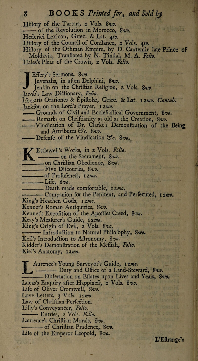 Hiftory of the Tartars, 2 Vols. %<vo. --of the Revolution in Morocco, 2vo. Hederici Lexicon, Graec. & Lat. 4to. Hiftory of the Council of Conftance, 2 Vols. 4to. Hiftory of the Othman Empire, by D. Cantemir late Prince of Moldavia, Tranflated by N. Tindal, M. A. Folio. Hales’s Pleas of the Crown, 2 Vols. Folio. JEfiery’s Sermons, 8<vd. , Juvenalis, in ufum Delphini, Svo. Jenkin on the Chriftian Religion, 2 Vols. 8vo. Jacob’s Law Dictionary, Folio. Xfocratis Orationes & Epiftolae, Graec. & Lat. 1 itno. Cantab. Jackfon on the Lord’s Prayer, 1 2?no. —Grounds of Civil and Ecclefiaftical Government, 8<vo. . — Remarks on Chriflianity as old as the Creation, 8<vo. ——Vindication of Dr. Clarke’s Demonftration of the Being and Attributes &c. 8*vo. — Defenfe of the Vindication &c. 8<vo. KEttlewell’s Works, in 2 Vols. Folio. -on the Sacrament, 8<vo. _on Chriftian Obedience, 8w. -Five Difcourfes, 8<vo. -of Profufenefs, 12mo. -Life, 8vo. -Death made comfortable, 120/0. -— Companion for the Penitent, and Perfecuted, 1 imo. King’s Heathen Gods, 12mo. Rennet’s Roman Antiquities, 8<vo. Rennet’s Exposition of the Apoftles Creed, 8<vo. Reay’s Meafurer’s Guide, 12mo. Ring’s Origin of Evil, 2 Vols. 8<vo. ■■ -— Introduction to Natural Philofophy, 8<va. Keil’s Introduction to Aftronomy, 8<vo. Kidder’s Demonftration of the Meffiah, Folio. Kiel’s Anatomy, 12mo. L Aurence’s Young Surveyor’s Guide, 12mo. Duty and Office of a Land-Steward, 2<v&. DifTertation on Eftates upon Lives and Years, 8*vo. Lucas’s Enquiry after Happinefs, 2 Vols. 8^0. Life of Oliver Cromwell, 8<vo. Love-Letters, 3 Vols. 120*0. Law of Chriftian Perfection. Lilly’s Conveyancer, Folio. -- Entries, 2 Vols. Folio. Laurence’s Chriftian Morals, 8<vo. •-of Chriftian Prudence, 8•vo. Life of the Emperor Leopold, 8vo. L'EftrangeV