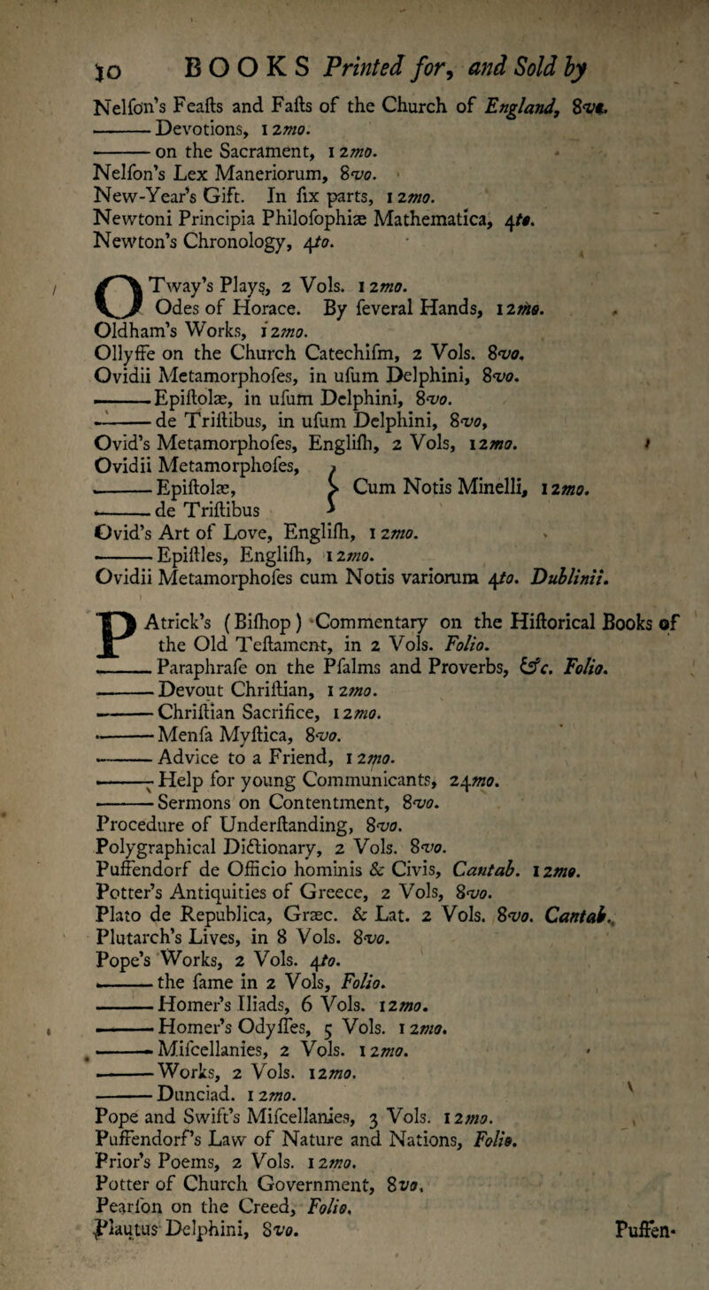 Nelfon’s Feafts and Fafts of the Church of England, 8<rt. -Devotions, 12m -on the Sacrament, 1 2mo. Nelfon’s Lex Maneriorum, 8vo. New-Year’s Gift. In fix parts, 1 zmo. Newtoni Principia Philofophiae Mathematica, 4to. Newton’s Chronology, 4to. OTway’s Plays, 2 Vols. 12mo. Odes of Horace. By feveral Hands, 12the. Oldham’s Works, izmo. Ollyffe on the Church Catechifm, 2 Vols. 8vo. Ovidii Metamorphofes, in ufum Delphini, 8vo. ——— Epiftolae, in ufum Delphini, 8vo. --de Triftibus, in ufum Delphini, 8<voy Ovid’s Metamorphofes, Englilh, 2 Vols, izmo. > Ovidii Metamorphofes, » --Epiftolae, > Cum Notis Minelli, 12mo. --de Triftibus * Ovid’s Art of Love, Englilh, 1 2mo. •-Epiftles, Englifh, izmo. Ovidii Metamorphofes cum Notis variorum 4.to. Dublinii. PAtrick’s (Bifhop) Commentary on the Hiftorical Books of the Old Teftament, in 2 Vols. Folio. -Paraphrafe on the Pfalms and Proverbs, &c. Folio. -Devout Chriftian, 1 2tno. --Chriftian Sacrifice, 12mo. *•-Menfa Myftica, 8vo. --Advice to a Friend, 1 2tfio. ■-- Help for young Communicants, 24^0. -Sermons on Contentment, 8vo. Procedure of Underftanding, 8vo. Polygraphical Dictionary, 2 Vols. 8vo. Puffendorf de Officio hominis & Civis, Cantab. 1 zmo. Potter’s Antiquities of Greece, 2 Vols, 8vo. Plato de Republica, Grtec. & Lat. 2 Vols. 8vo. Cantab Plutarch’s Lives, in 8 Vols. 8vo. Pope’s Works, 2 Vols. 4to. --the fame in 2 Vols, Folio. -Homer’s Iliads, 6 Vols. izmo. ———Homer’s Odyffes, 5 Vols. izmo. -- Mifcellanies, 2 Vols. izmo. .-Works, 2 Vols. 12mo. -Dunciad. 1 2 mo. Pope and Swift’s Mifcellanies, 3 Vols. 12mo. PuffendorPs Law of Nature and Nations, Folio. Prior’s Poems, 2 Vols. izmo. Potter of Church Government, 8vo, Pearfon on the Creed, Folio, plautus Delphini, 8vo. PufFen*