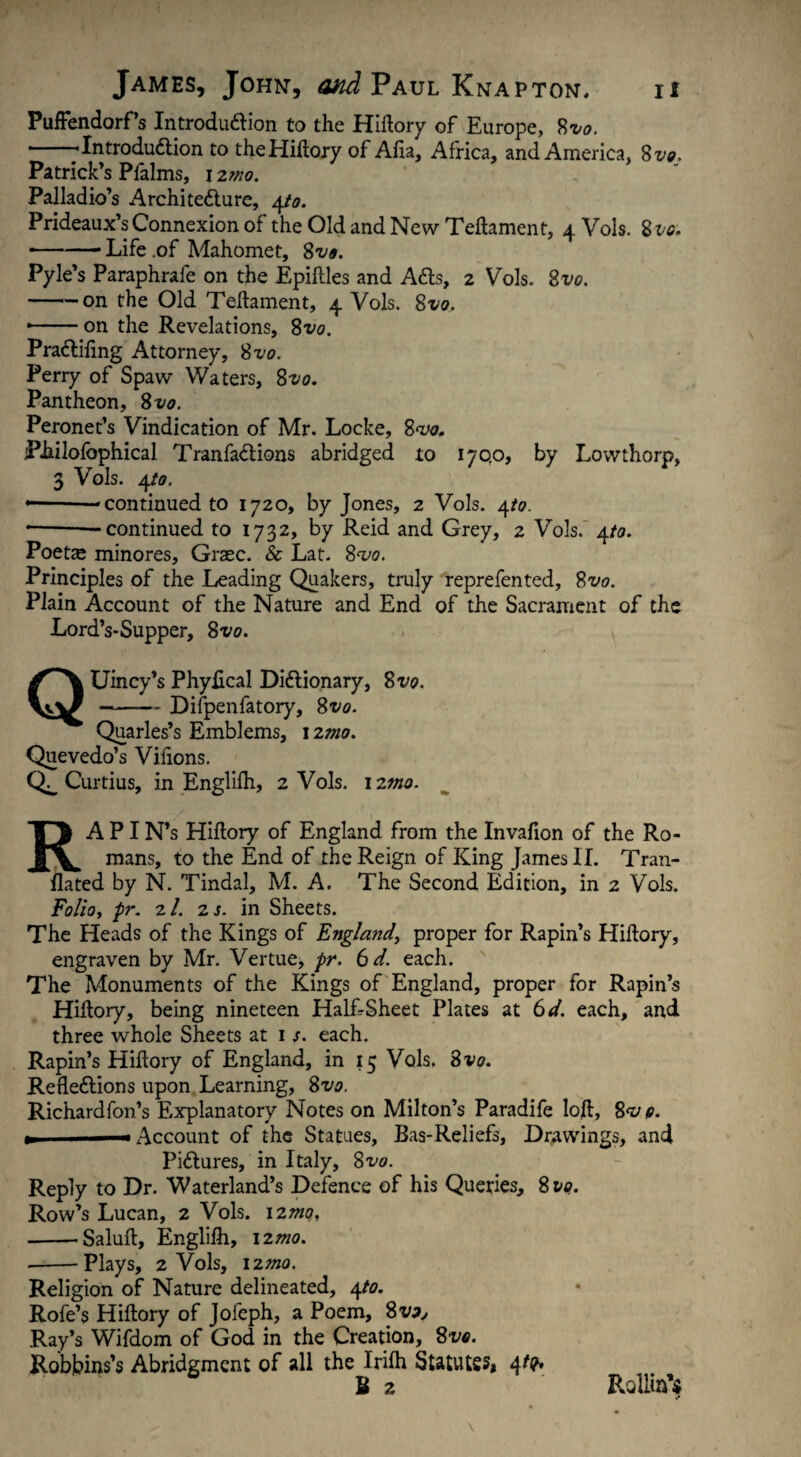 Puffendorf’s Introduction to the Hiftory of Europe, 8*0. --Introduction to the Hiftory of Afia, Africa, and America, 8vo. Patrick’s Pfalms, 12mo. Palladio’s Architecture, 4/0. Prideaux’s Connexion of the Old and New Teftament, 4 Vols. 8 vo. • -- Life .of Mahomet, 8vo. Pyle’s Paraphrafe on the Epiftles and ACts, 2 Vols. 2vo. -on the Old Teftament, 4 Vols. 81/0. ■-on the Revelations, 8vo. PraCtiftng Attorney, 8vo. Perry of Spaw Waters, 8vo. Pantheon, 8vo. Peronet’s Vindication of Mr. Locke, 8w. PLilofophical TranfaCtions abridged to 170.0, by Lowthorp, 3 Vols. 4/0. * -—continued to 1720, by Jones, 2 Vols. 4/0. -- —continued to 1732, by Reid and Grey, 2 Vols. 4/0. Poette minores, Graec. & Lat. 80/0. Principles of the Leading Quakers, truly reprefented, 8vo. Plain Account of the Nature and End of the Sacrament of the Lord’s-Supper, 8vo. QUincy’s Phyflcal Dictionary, 8*1/0. -Difpenfatory, 8vo. Quarles’s Emblems, 12mo. Quevedo’s Vifions. Curtius, in Englifti, 2 Vols. 12mo. RA PI N’s Hiftory of England from the Invafion of the Ro¬ mans, to the End of the Reign of King James II. Tran- flated by N. Tindal, M. A. The Second Edition, in 2 Vols. F0//0, pr. 2/. 2 s. in Sheets. The Heads of the Kings of England, proper for Rapin’s Hiftory, engraven by Mr. Vertue, pr. 6 d. each. The Monuments of the Kings of England, proper for Rapin’s Hiftory, being nineteen HalLSheet Plates at 6d. each, and three whole Sheets at 1 s. each. Rapin’s Hiftory of England, in 15 Vols. 8 vo. Reflections upon Learning, 8*1/0. Richardfon’s Explanatory Notes on Milton’s Paradife loft, 8<v 0. «Account of the Statues, Bas-Reliefs, Drawings, and Pictures, in Italy, 8vo. Reply to Dr. Waterland’s Defence of his Queries, 81/0. Row’s Lucan, 2 Vols. 12^/0, -'Saluft, Englifti, 12^0. —-Plays, 2 Vols, 12mo. Religion of Nature delineated, 4/0. Rofe’s Hiftory of Jofeph, a Poem, 8vo, Ray’s Wifdom of God in the Creation, 8vo. Robbins’s Abridgment of all the Irifti Statutes» 4^' U z Rolling