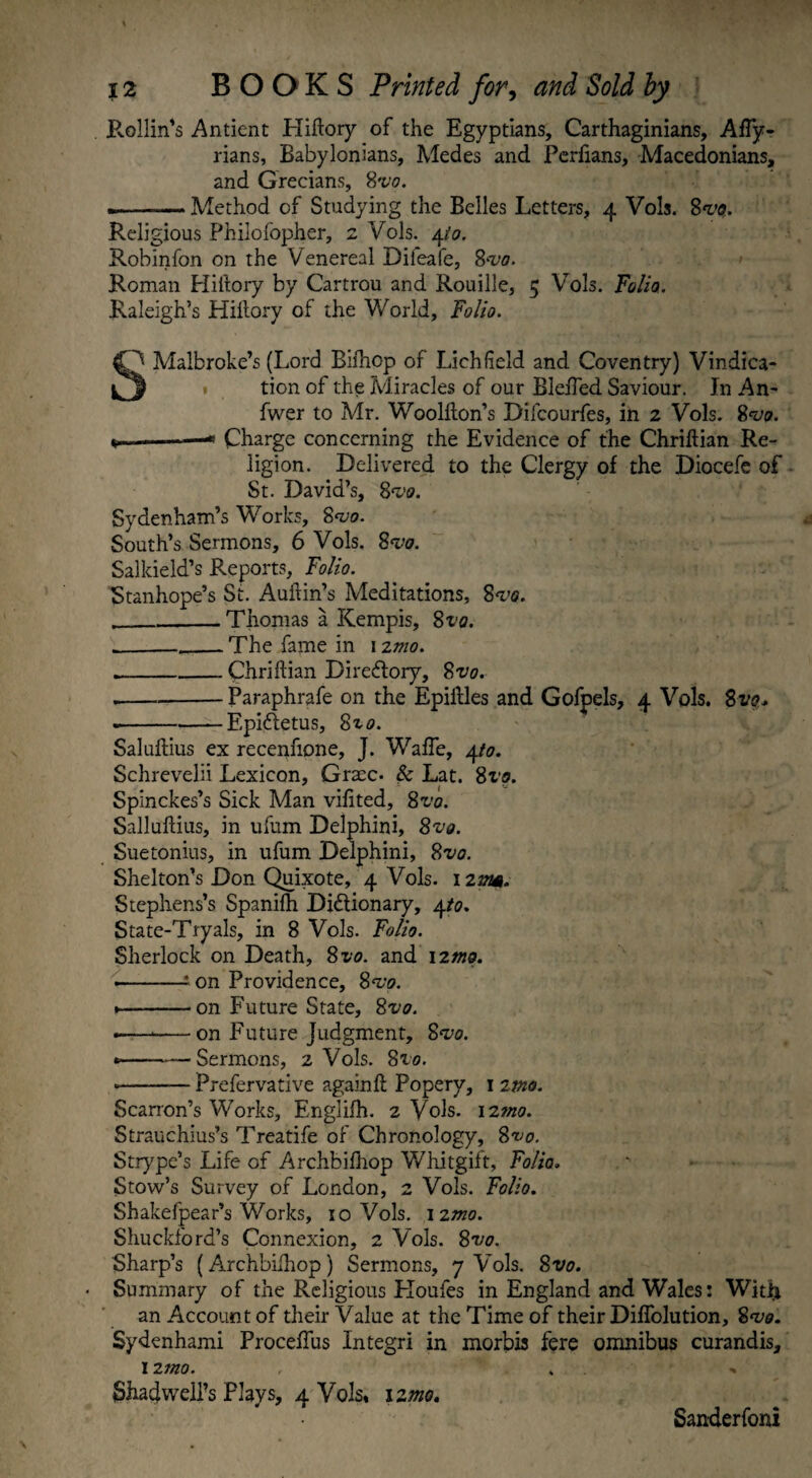 Pvollin's Antient Hiftory of the Egyptians, Carthaginians, AfTy- rians, Babylonians, Medes and Perfians, Macedonians, and Grecians, 8vo. .--— Method of Studying the Belles Letters, 4 Vols. 8^0. Religious Philofopher, 2 Vols. 4to. Robinfon on the Venereal Dileafe, 8^0. Roman Hiftory by Cartrou and Rouille, 5 Vols. Folio. Raleigh’s Hiilory of the World, Folio. SMalbroke’s (Lord Bifhop of Lichfield and Coventry) Vindica¬ tion of the Miracles of our Bleffed Saviour. In An- fwer to Mr. Woolfton’s Difcourfes, in 2 Vols. 8<vo. *»—-—« Charge concerning the Evidence of the Chriftian Re¬ ligion. Delivered to the Clergy of the Diocefe of St. David’s, 8V0. Sydenham’s Works, 8^0. South’s Sermons, 6 Vols. 8<vo. Salkield’s Reports, Folio. Stanhope’s St. Auitin’s Meditations, 8vo. __Thomas a Kempis, Sva. ____The fame in 12mo. .-Chriftian Directory, 8z>0. --Paraphrafe on the Epiifles and Gofpels, 4 Vols. Svo* ---—— Epiftetus, 8x0. Saluftius ex recenfione, J. Waffe, 4to. Schrevelii Lexicon, Grace- & Lat. 8vo. Spinckes’s Sick Man vifited, 8x’0. Salluftius, in ufum Delphini, 8vo. Suetonius, in ufum Delphini, 8vo. Shelton’s Don Quixote, 4 Vols. 12vm. Stephens’s Spanifh Dictionary, 4/0. State-Tryals, in 8 Vols. Folio. Sherlock on Death, 8vo. and 12^0. •-* on Providence, Svo. •—-on Future State, 8vo. -— -on Future Judgment, 8vo. *-Sermons, 2 Vols. 8to. --Prefervative againft Popery, 1 imo. Scarron’s Works, Englifh. 2 Vols. 12020. Strauchius’s Treatife of Chronology, 8vo. Strype’s Life of Archbifhop Whitgift, Folio, Stow’s Survey of London, 2 Vols. Folio. Shakefpear’s Works, 10 Vols. 12mo. Shuckford’s Connexion, 2 Vols. 8vo. Sharp’s (Archbifhop) Sermons, 7 Vols. 8vo. • Summary of the Religious Houles in England and Wales: Witii an Account of their Value at the Time of their Diffolution, 8^0. Sydenhami Proceffus Integri in morbis fere omnibus curandis, 1 imo. Shadwell’s Flays, 4 Vols* 12mo. Sanderfoni