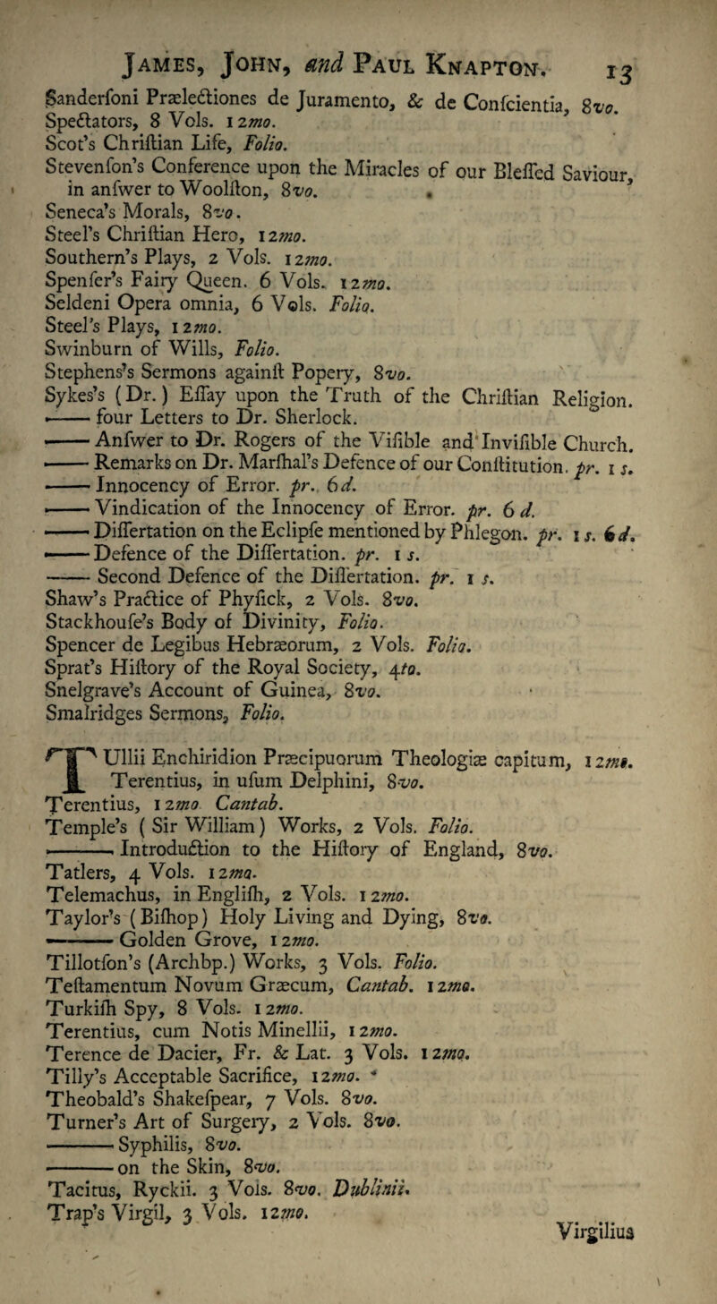 Sanderfoni Praele&iones de Juramento, & de Confcientia, Svo. Spectators, 8 Vols. 12m Scot’s Chriftian Life, Folio. Stevenfon’s Conference upon the Miracles of our BlelTcd Saviour in anfwer to Woolfton, Svo. Seneca’s Morals, 8^0. Steel’s Chriftian Hero, 12mo. Southern’s Plays, 2 Vols. 12mo. Spenfer’s Fairy Queen. 6 Vols. \imo. Seldeni Opera omnia, 6 Vols. Folia. Steel’s Plays, nmo. Swinburn of Wills, Folio. Stephens’s Sermons againft Popery, Svo. Sykes’s (Dr.) Eftay upon the Truth of the Chriftian Religion. --four Letters to Dr. Sherlock. ■ -Anfwer to Dr. Rogers of the Vifible andTnvifible Church. ■ -Remarks on Dr. Marfhal’s Defence of our Conftitution. pr. 1 s. -Innocency of Error, pr., 6 d. •-Vindication of the Innocency of Error, pr. 6 d. — Dilfertation on the Eclipfe mentioned by Phlegon, pr. ij. 6d. — — Defence of the Dilfertation. pr. 1 s. -Second Defence of the Dilfertation. pr. 1 /. Shaw’s PraCtice of Phylick, 2 Vols. Svo. Stackhoufe’s Body of Divinity, Folio. Spencer de Legibus Hebraeorum, 2 Vols. Folia. Sprat’s Hiftory of the Royal Society, 4to. Snelgrave’s Account of Guinea, Svo. Smalridges Sermons, Folio. np Ullii Enchiridion Praecipuorum Theologiae capitum, 12ms. I Terentius, in ufum Delphini, S-vo. Terentius, 12mo Cantab. Temple’s ( Sir William) Works, 2 Vols. Folio. — -. Introduction to the Hiftory of England, Svo. Tatlers, 4 Vols. izma. Telemachus, in Englilh, 2 Vols. 12mo. Taylor’s (Bilhop) Holy Living and Dying, Svo. — -Golden Grove, 12mo. Tillotfon’s (Archbp.) Works, 3 Vols. Folio. Teftamentum Novum Graecum, Cantab, izma. Turkilh Spy, 8 Vols. 12m Terentius, cum Notis Minellii, 12mo. Terence de Dacier, Fr. & Lat. 3 Vols. \zmo. Tilly’s Acceptable Sacrifice, izmo. * Theobald’s Shakefpear, 7 Vols. Svo. Turner’s Art of Surgery, 2 Vols. Svo. -Syphilis, 8^0. -on the Skin, Svo. Tacitus, Ryckii. 3 Vols. 8^0. VubliniU Trap’s Virgil, 3 Vols. 12mo. Virgilius