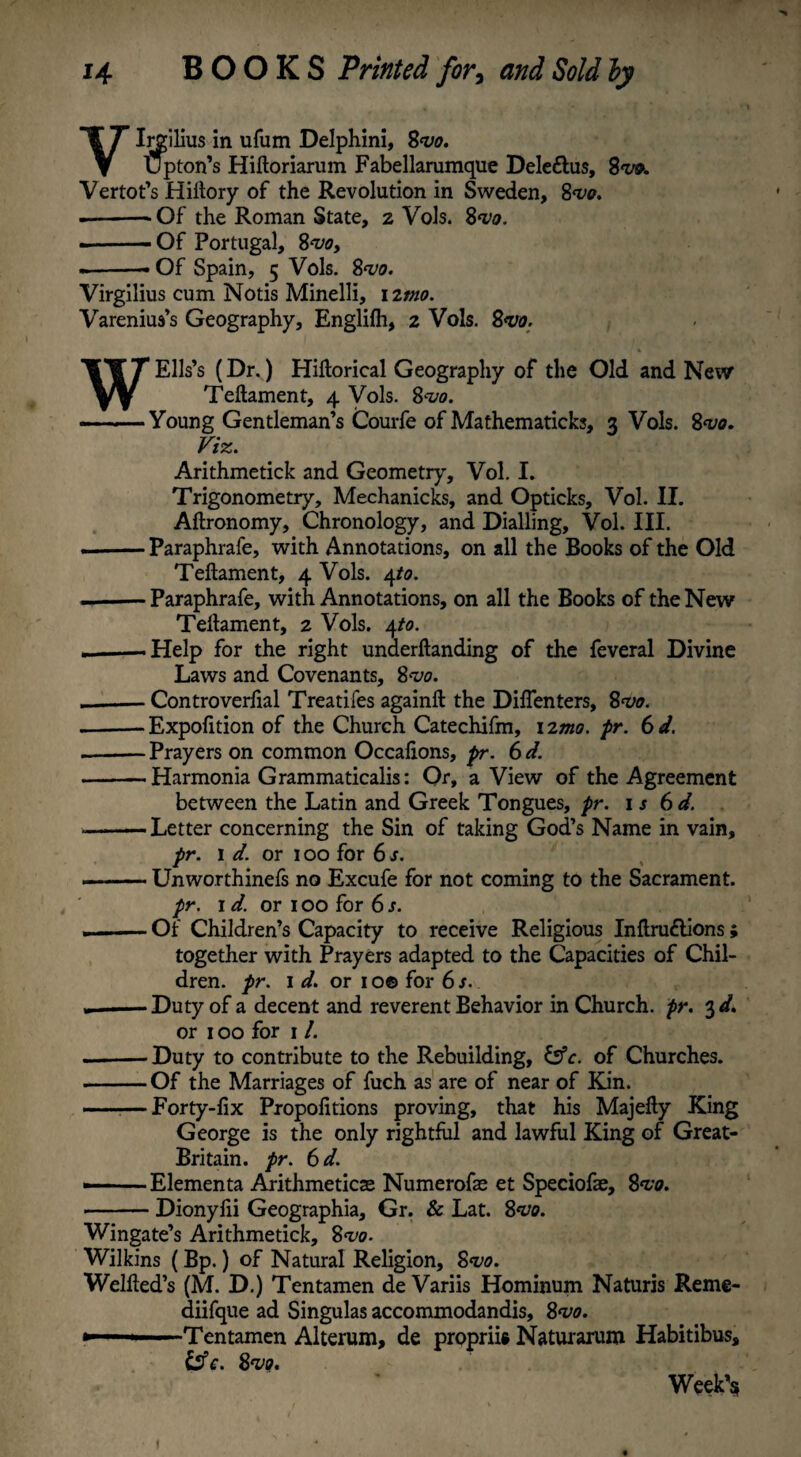 VIrgilius in ufum Delphini, 8<v0. Upton’s Hiftoriarum Fabellarumque Dele&us, 8w. Vertot’s Hiftory of the Revolution in Sweden, 8w. -Of the Roman State, z Vols. 8<vo. - ■■■— Of Portugal, 8<vo, ——Of Spain, 5 Vols. 8^0. Virgilius cum Notis Minelli, 12mo. Varenius’s Geography, Englifh, 2 Vols. 8m • W Elis’s (Dr.) Hiftorical Geography of the Old and New Teftament, 4 Vols. 8<uo. -Young Gentleman’s Courfe of Mathematicks, 3 Vols. 8<vo. Viz. Arithmetick and Geometry, Vol. I. Trigonometry, Mechanicks, and Opticks, Vol. II. Aftronomy, Chronology, and Dialling, Vol. III. .-Paraphrafe, with Annotations, on all the Books of the Old Teftament, 4 Vols. 4to. - Paraphrafe, with Annotations, on all the Books of the New Teftament, 2 Vols. 4to. — Help for the right underftanding of the feveral Divine Laws and Covenants, 8<vo. .-Controverfial Treatifes againft the Diflenters, 8m. --Expofition of the Church Catechifm, 12mo. pr. 6d. .-Prayers on common Occaftons, pr. 6 d. --Harmonia Grammaticalis: Or, a View of the Agreement between the Latin and Greek Tongues, pr. is 6d. --Letter concerning the Sin of taking God’s Name in vain, pr. id. or 100 for 6 s. --Unworthinefs no Excufe for not coming to the Sacrament. pr. id. or 100 for 6s. ■ Of Children’s Capacity to receive Religious Inftru&ions ; together with Prayers adapted to the Capacities of Chil¬ dren. pr. id. or 1 o© for 6 s. ..- Duty of a decent and reverent Behavior in Church, pr. 3 d. or 100 for 1 /. --Duty to contribute to the Rebuilding, &c. of Churches. -Of the Marriages of fuch as are of near of Kin. ——Forty-fix Propofitions proving, that his Majefty King George is the only rightful and lawful King of Great- Britain. pr. 6 d. •-Elementa Arithmeticae Numerofae et Speciofae, 8<vo. •-Dionyfii Geographia, Gr. & Lat. 8*vo. Wingate’s Arithmetick, 8w. Wilkins (Bp.) of Natural Religion, 8m. Welfted’s (M. D.) Tentamen de Variis Hominum Naturis Reme- diifque ad Singulas accommodandis, 8<vo. ►——Tentamen Alterum, de propriis Naturarum Habitibus, & c. Svo. Week’s