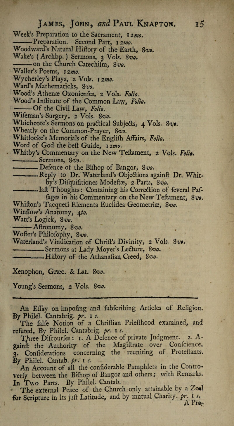 Week’s Preparation to the Sacrament, i zmo. • -Preparation. Second Part, i zmo. Woodward’s Natural Hiftory of the Earth, Svo. Wake’s {Archbp.) Sermons, 3 Vols. 8w. -on the Church Catechifm, 8<z>0. Waller’s Poems, 1 zmo. Wycherley’s Plays, 2 Vols. 12mo. Ward’s Mathematicks, 8wo. Wood’s Athenae Oxonienfes, 2 Vols. Folio. Wood’s Inftitute of the Common Law, Folio. • -Of the Civil Law, Folio. Wifeman’s Surgery, 2 Vols. 8<vo. Whichcote’s Sermons on practical Subjects, 4 Vols. 8wo. Wheatly on the Common-Prayer, 8wo. Whitlocke’s Memorials of the Englifh Affairs, Folio. Word of God the beft Guide, 12 mo. ■ Whitby’s Commentary on the New Tellament, 2 Vols. Folio. --Sermons, 8<vo. • -Defence of the Bifhop of Bangor, 8w. --Reply to Dr. Waterland’s Objections againft Dr. Whit¬ by’s Difquifitiones Modeftae, 2 Parts, 8wo. -laft Thoughts: Containing his Correction of feveral Paf- fages in his Commentary on the New Teftament, %<vo. Whiflon’s Tacqueti Elementa Euclidea Geometriae, 8wo. Window’s Anatomy, 4to. Watt’s Logick, 8w. -Aftronomy, 8wo. Wofter’s Philofophy, 8vo. Waterland’s Vindication of Chriffs Divinity, 2 Vols. 8wo. • --Sermons at Lady Moyer’s LeCture, 8wo. -Hiltory of the Athanahan Creed, 8vo. Xenophon, Grtec. & Lat. 8wo. Young’s Sermons, 2 Vols. 8<vo. An Effay on impofing and fubfcribing Articles of Religion. By Philel. Cantabrig. pr. is. The falfe Notion of a Chriftian Priehhood examined, and refuted. By Philel. Cantabrig. pr. 1 s. Tthree Difcourfes: 1. A Defence of private Judgment. 2. A- gainft the Authority of the Magiftrate over Confcience. 3. Confiderations concerning the reuniting of Proteftants. By Philel. Cantab, pr. 1 s. An Account of all the confiderable Pamphlets in the Contro- verfy between the Bifhop of Bangor and others 1 with Remarks. In Two Parts. By Philel. Cantab. * The external Peace of the Church only attainable by a Zeal for Scripture in its juft Latitude, and by mutual Charity, pr. 1 s. r A Pr«r