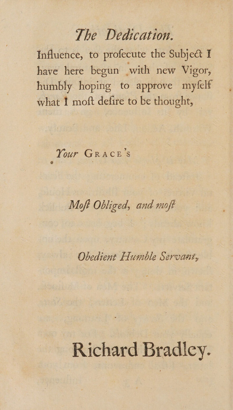 Influence, to profecute the Subje&amp; I have here begun with new Vigor, humbly hoping to approve myfelf — , what ! moft defire to be thought, — Your GR ACES Moft Obliged, and moft Obedient Humble Servant, Richard Bradicy.