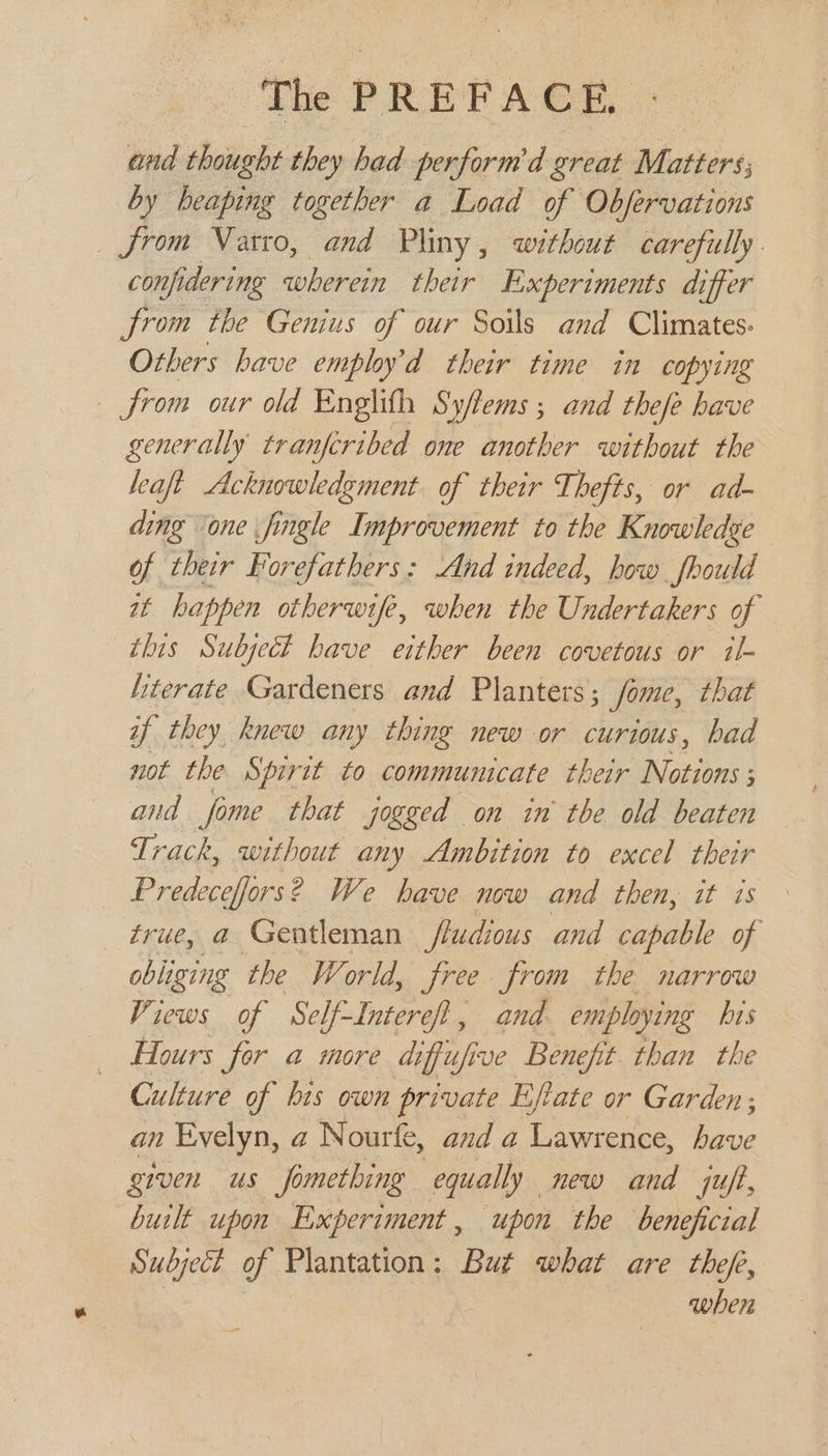 and shoiiab: they had perform’d great Matters; by heaping together a Load of Observations from Natro, and Pliny, without carefully. confi idering wherein their E xperiments differ from the Genius of our Soils and Climates: Others have emphy’d their time in copying from our old Englifh Syfems ; and thefe have generally tranfcribed one another without the leaft Acknowledgment. of their Thefts, or ad- ding one jingle Improvement to the Knowledge of their Forefathers: And indeed, how fhould at happen otherwife, when the Undertakers of this Subject have either been covetous or il- literate Gardeners and Planters; Some, that if they knew any thing new or curious, had not the Spirit to communicate their Notions ; and fome that jogged on in the old beaten Track, without any Ambition to excel their Predeceffors? We have now and then, it is true, a Gentleman ffudious and capable of obliging the World, free from the narrow Views of Self-Interef, and employing his _ Hours for a more diffufive Benefit. than the Culture of bis own private Eftate or Garden; an Evelyn, a Nourfe, and a Lawrence, have given us fomething equally new and juft, built upon Experiment, upon the beneficial Subject of Plantation ; But what are thefe, when