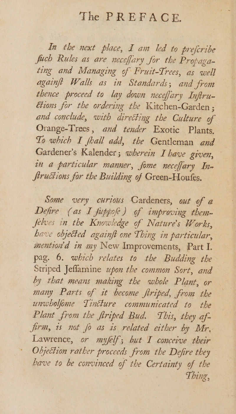 In the next place, I am led to prefcribe fuch Rules as are necefary for the Propaga- ting and Managing of Fruit-Trees, as well againfgé Walls as in Standards; and from thence proceed to lay down neceflary Inftru- Etions for the ordering the Kitchen-Garden ; and conclude, with directing the Culture of Orange-Trees, and tender Exotic Plants. To which I fhall add, the Gentleman and Gardener's Kalender; wherein I have given, tn a particular manner, fome neceffary Ine ftructions for the Building of Green-Houks. Some very curious Gardeners, ouf of a Defire (as I fuppofe) of improving them- Jelves in the Knowledge of Nature's Works, have objected againft one Thing in particular, mention’d in my New Improvements, Part I. pag. 6. which relates to the Budding the Striped Jeflamine upon the common Sort, and by that means making the whole Plant, or many Parts of it become firiped, from the unwholfome Tincture communicated to the Plant from the firiped Bud. This, they af- firm, 1s not fo as is related either by Mr, Lawrence, or myfelf; but T conceive their Objecizon rather proceeds from the Defire they have to be convinced of the Certainty of the Thing,