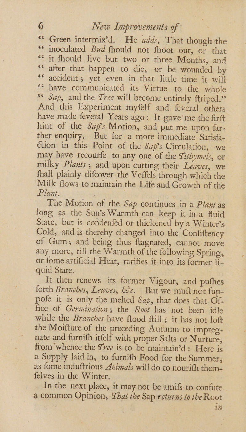 “* Green intermix’d. He adds, That though the ** inoculated Bud fhould not fhoot out, or that ** it fhould live but two or three Months, and ** after that happen to die, or be wounded by ** accident ; yet even in that little time it will- ‘© have communicated its Virtue to the whole “* Sap, and the Tree will become entirely ftriped.” And this Experiment myfelf and feveral others have made feveral Years ago: It gave’ me the firft hint of the Sap’s Motion, and put me upon far- ther enquiry. But for a more immediate Satisfa- ction in this Point of the Sap’s Circulation, we may have recourfe to any one of the Tithymels, or milky Plants; and upon cutting their Leaves, we fhall plainly difcover the Veffels through which the Milk flows to maintain the Life and Growth of the Plant. | The Motion of the Sap continues in a Plant as long as the Sun’s Warmth can keep it ina fluid State, but is condenfed or thickened by a Winter’s Cold, and is thereby changed into the Confiftency of Gum; and being thus ftagnated, cannot move any more, till the Warmth of the following Spring, or fome artificial Heat, rarifies it into its former li- quid State. | It then renews its former Vigour, and pufhes forth Branches, Leaves, Sc. But we mutt not fup- pofe it is only the melted Sap, that does that Of: fice of Germination; the Root has not been idle while the Branches have ftood ftill ; it has not loft the Moifture of the preceding Autumn to impreg- nate and furnifh itfelf with proper Salts or Nurture, from whence the Tree is to be maintain’d: Here is a Supply laid in, to furnifh Food for the Summer, as fome induftrious Animals will do to nourifh them- {elves in the Winter. In the next place, it may not be amifs.to confute a common Opinion, That the Sap returns to the Root itt