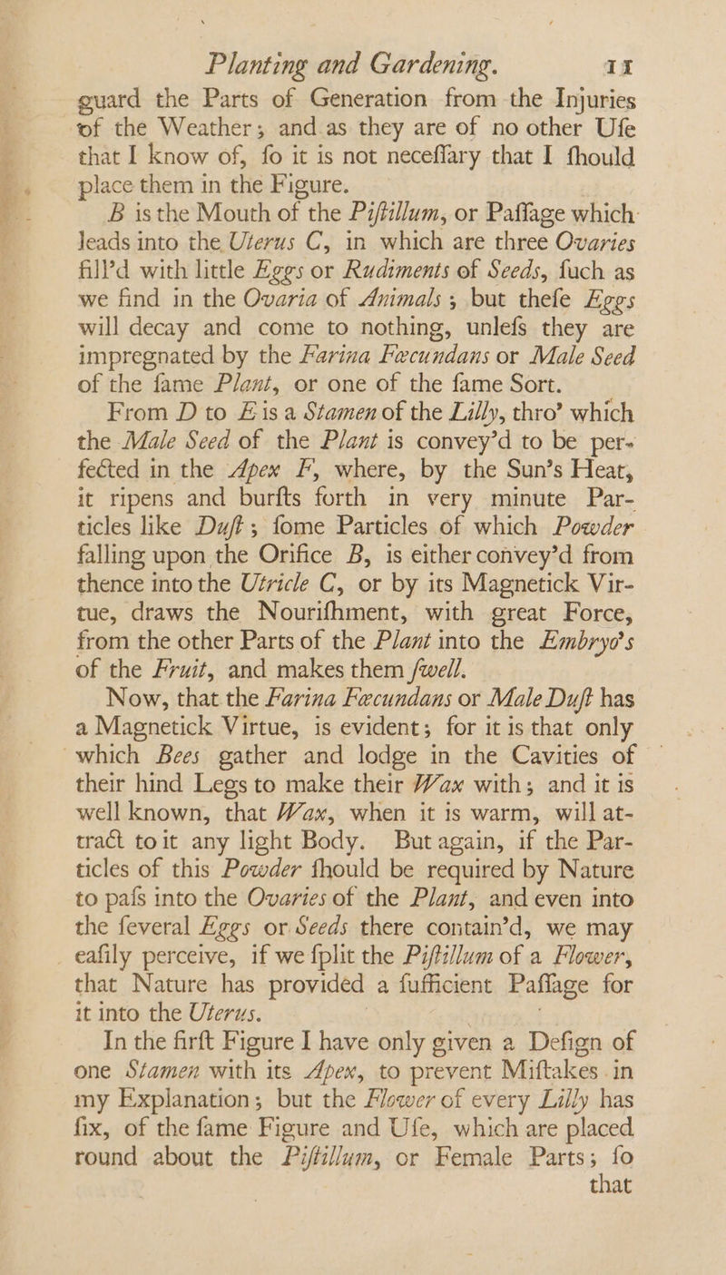 guard the Parts of Generation from the Injuries of the Weather; and.as they are of no other Ufe that I know of, fo it is not neceffary that I fhould place them in the Figure. B isthe Mouth of the Piftillum, or Pafflage which: leads into the Uterus C, in which are three Ovaries filld with little Eggs or Rudiments of Seeds, fach as we find in the Ovaria of Animals; but thele Eges will decay and come to nothing, unlefs they are impregnated by the Farina Fecundans or Male Seed of the fame Plant, or one of the fame Sort. From D to Eis a Stamen of the Lilly, thro? which the Male Seed of the Plant is convey’d to be per- fected in the Apex F, where, by the Sun’s Heat, it ripens and burfts forth in very minute Par- ticles like Duff; fome Particles of which Powder falling upon the Orifice B, is either convey’d from thence into the Utricle C, or by its Magnetick Vir- tue, draws the Nourifhment, with great Force, from the other Parts of the Plant into the Embryo’s of the Fruit, and makes them /well. Now, that the Farina Fecundans or Male Dujt has a Magnetick Virtue, is evident; for it is that only their hind Legs to make their Wax with; and it is well known, that Wax, when it is warm, will at- tract toit any light Body. But again, if the Par- ticles of this Powder fhould be required by Nature to pafs into the Ovaries of the Plant, and even into the feveral Eggs or Seeds there contain’d, we may that Nature has provided a fufficient Paflage for it into the Uterus. In the firft Figure I have only given a Defign of one Stamen with its Apex, to prevent Miftakes .in my Explanation; but the Flower of every Lilly has fix, of the fame Figure and Ufe, which are placed round about the Pi/fillum, or Female Parts ne that