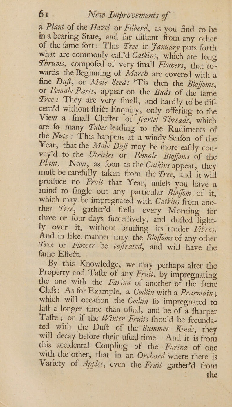 a Plant of the Hazel or Filberd, as you find to be ina bearing State, and far diftant from any other of the fame fort: This Tree in Fanuary puts forth what are commonly call’d Catkins, which are long Thrums, compofed of very {mall Flowers, that to- wards the Beginning of March are covered with a fine Duff, or Male Seed: ’Tis then the Bloffoms, or Female Parts, appear on the Buds of the fame Tree: They are very fimall, and hardly to be dif- cern’d without ftriét Enquiry, only offering to the View a {mall Clufter of fcarlet Threads, which are fo many Tubes leading to the Rudiments of the Nuts: This happens at a windy Seafon of the Year, that the Male Duj? may be more eafily con- vey’d to the Utricles or Female Bloffims of the Plant. Now, as foon as the Cathins appear, they mutt be carefully taken from the Tree, and it will produce no Fruit that Year, unlefs you have a mind to fingle out any particular Bloffom. of it, which may be impregnated with Catkins from ano- ther Tree, gather’d frefh every Morning for three or four days fucceffively, and dufted light- ly over it, without bruifing its tender Fibres. And in like. manner may the Bloffoms of any other Tree or Flower be caftrated, and will have the fame Effect. : By this Knowledge, we may perhaps alter the — Property and Tafte of any Fruit, by impregnating the one with the Farina of another of the fame Clafs: As for Example, a Codlin with a Pearmain: which will occafion the Codlin fo impregnated to laft a longer time than ufual, and be of a fharper Tafte; or if the Winter Fruits fhould be fecunda- ted with the Duft of the Summer Kinds, they will decay before their ufual time. And it is from this accidental Coupling of the Furina of one with the other, that in an Orchard where there is Variety of Apples, even the Fruit gather’d as - the