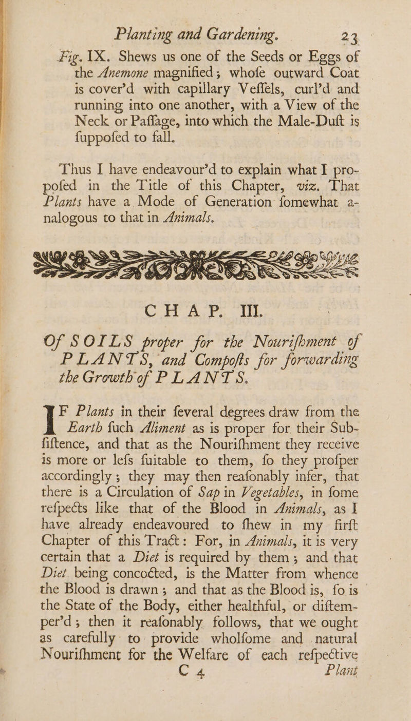 Fig. 1X. Shews us one of the Seeds or Eggs of the Anemone magnified; whofe outward Coat is cover’d with capillary Veffels, curl’d and running into one another, with a View of the Neck or Paffage, into which the Male-Dutt is fuppofed to fall. | C iH ALF - Te. Of § OILS proper for the Nourifhment | of PLANTS, and Compofts for forwarding the Growth of PLANTS. ia Plants in their feveral degrees draw from the Earth fuch Aliment as is proper for their Sub- fiftence, and that as the Nourifhment they receive is more or lefs fuitable co them, fo they profper accordingly ; they may then reafonably infer, that there is a Circulation of Sap in Vegetables, in fome refpects like that of the Blood in Animals, as I have already endeavoured to fhew in my _firft Chapter of this Tract: For, in Animals, it is very certain that a Diet is required by them; and that Diet. being conco¢ted, is the Matter from whence the Blood is drawn; and that as the Blood is, fo is the State of the Body, either healthful, or diftem- per’d; then it reafonably follows, that we ought as carefully to provide wholfome and _ natural Nourifhment for the Welfare of each refpective alge Plant .