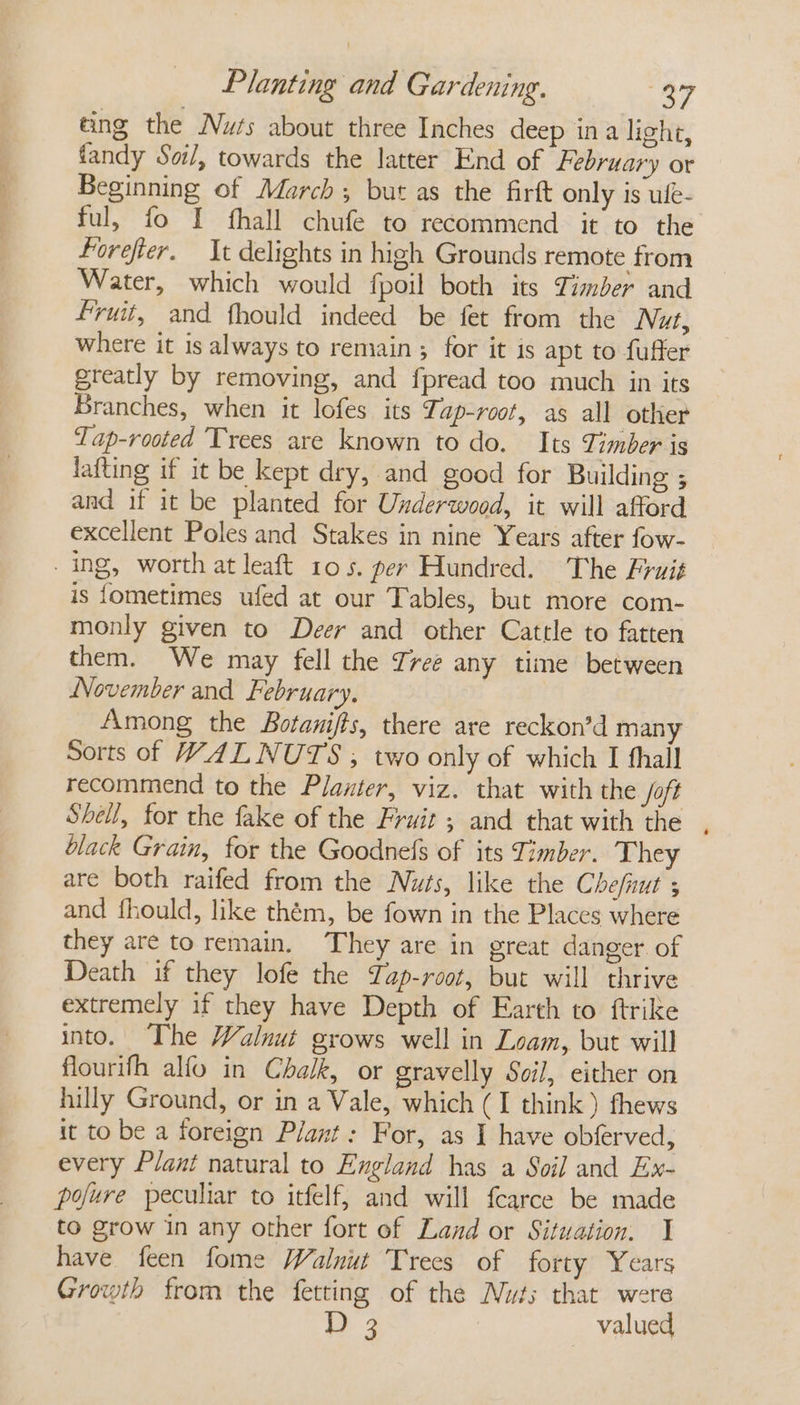 eing the Nurs about three Inches deep ina light, fandy Soil, towards the latter End of February or Beginning of March; but as the firtt only is ufe- ful, fo I fhall chufe to recommend it to the Forefter. It delights in high Grounds remote from Water, which would fpoil both its Timber and fruit, and fhould indeed be fet from the Nut, where it is always to remain ; for it is apt to fuffer greatly by removing, and fpread too much in its Branches, when it lofes its Tap-root, as all other Tap-rooted Trees are known to do. Its Timber is lafting if it be kept dry, and good for Building ; and if it be planted for Underwood, it will afford excellent Poles and Stakes in nine Years after fow- ing, worth at leaft 105. per Hundred. The Fruit is fometimes ufed at our Tables, but more com- monly given to Deer and other Cattle to fatten them. We may fell the Tree any time between November and February, Among the Botani/ts, there are reckon’d many Sorts of WALNUTS ; two only of which I fhall recommend to the Planter, viz. that with the /oft Shell, for the fake of the Fruit ; and that with the black Grain, for the Goodnefs of its Timber. They are both raifed from the Nuts, like the Chefiut ; and fhould, like thém, be fown in the Places where they are to remain, They are in great danger of Death if they lofe the Yap-root, but will thrive extremely if they have Depth of Earth to ftrike into. The Walnut grows well in Loam, but will flourifh alfo in Chalk, or gravelly Soi], either on hilly Ground, or in a Vale, which (I think) fhews it to be a foreign Plant: For, as I have obferved, every Plant natural to England has a Soil and Ex- pofure peculiar to itfelf, and will fcarce be made to grow in any other fort of Land or Situation. I have feen fome Walnut Trees of forty Years Growth from the fetting of the Nuts that were D 3 valued