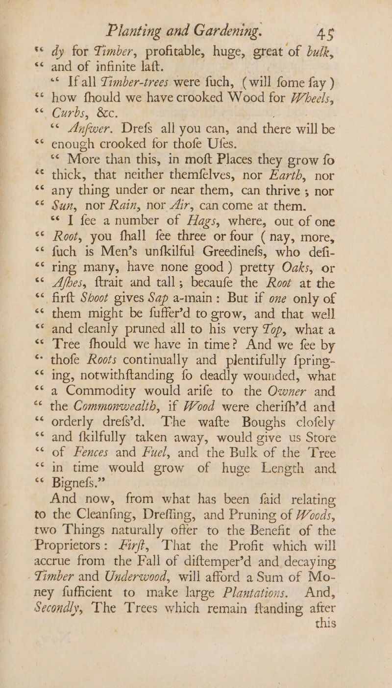 *« dy for Timber, profitable, huge, great of buik, ** and of infinite laft. “© If all Timber-trees were fuch, (will fome fay ) ** how fhould we have crooked Wood for Wheels, “aC urs, SEC. *¢ Anfwer. Drefs all you can, and there will be ** enough crooked for thofe Ufes. “ More than this, in moft Places they grow fo ‘¢ thick, that neither themfelves, nor Earth, nor ‘© any thing under or near them, can thrive ; nor &lt;&lt; Sun, nor Rain, nor dir, cancome at them. *¢ I fee a number of Hags, where, out of one “© Root, you fhall fee three or four (nay, more, &lt;¢ fuch is Men’s unfkilful Greedinefs, who defi- “* ring many, have none good ) pretty Oaks, or “© Afhes, ftrait and tall; becaufe the Root at the &lt;&lt; firft Shoot gives Sap a-main: But if one only of ‘© them might be fuffer’d to grow, and that well ‘© and cleanly pruned all to his very Jop, what a “* Tree fhould we have in time? And we fee by * thofe Roots continually and plentifully fpring- &lt;* ing, notwithftanding fo deadly wounded, what “* a Commodity would arife to the Owner and ** the Commonwealth, if Wood were cherifh’d and “* orderly drefs’d. The wafte Boughs clofely and {kilfully taken away, would give us Store “* of Fences and fuel, and the Bulk of the Tree ‘* in time would grow of huge Length ani ‘* Bignefs.” And now, from what has been faid ralaiig to the Cleanfing, Drefling, and Pruning of Woods, two Things naturally offer to the Benefit of the ‘Proprietors: firft, That the Profit which will accrue from the Fall of diftemper’d and decaying Timber and Underwood, will afford a Sum of Mo- ney fufficient to make large Plantations. And, Secondly, The Trees which remain ftanding afer this