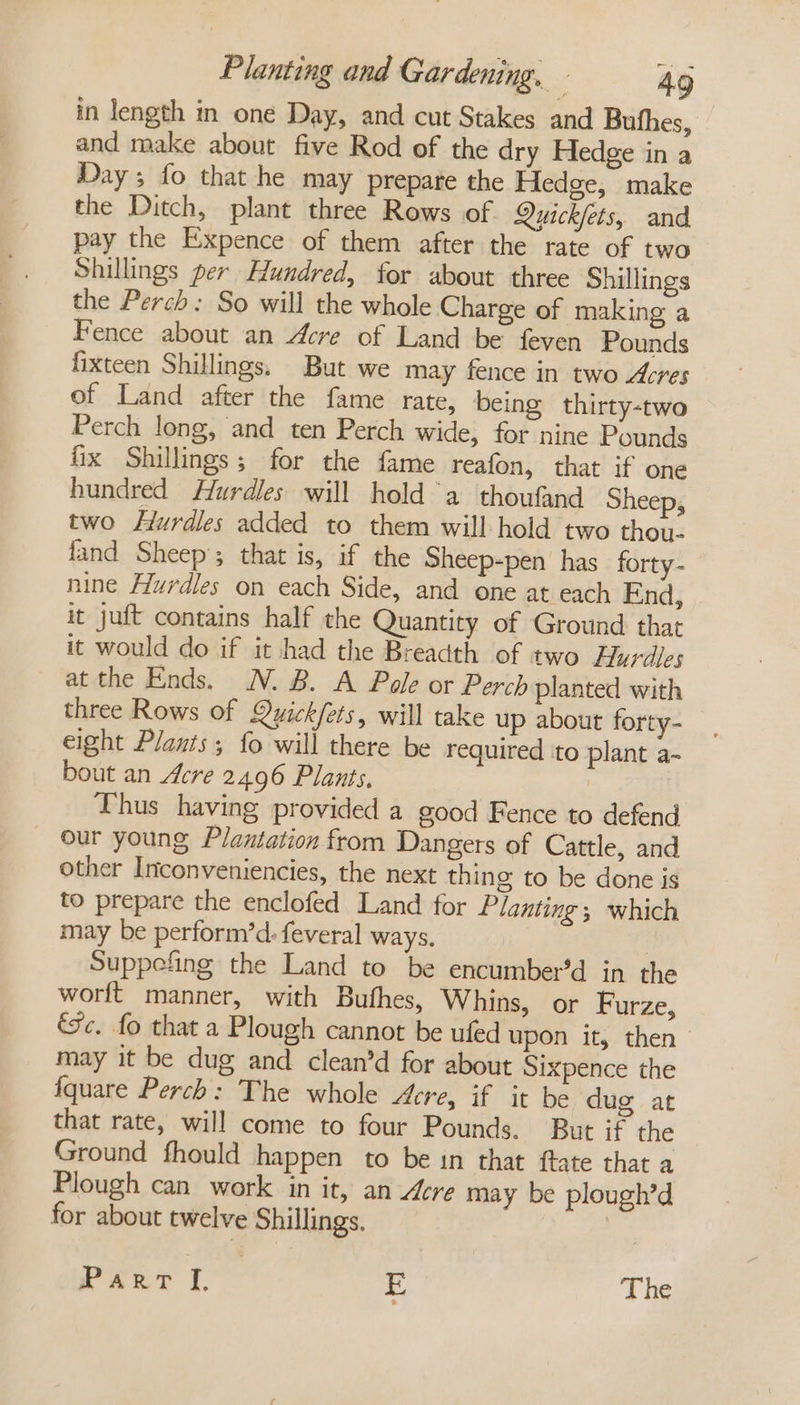 in length in one Day, and cut Stakes and Bufhes, and make about five Rod of the dry Hedge in a Day ; fo that he may prepare the Hedge, make the Ditch, plant three Rows of Quickfets, and pay the Expence of them after the rate of two Shillings per Hundred, for about three Shillings the Perch: So will the whole Charge of making a Fence about an Acre of Land be {even Pounds fixteen Shillings, But we may fence in two Acres of Land after the fame rate, being thirty-two Perch long, and ten Perch wide, for nine Pounds fix Shillings; for the fame reafon, that if one hundred Hurdles will hold a thoufand Sheep, two Hurdles added to them will hold two thou- fand Sheep’; that is, if the Sheep-pen has forty- nine Hurdles on each Side, and one at each End, it juft contains half the Quantity of Ground that it would do if it had the Breadth of two Hurdles at the Ends. N.B. A Pole or Perch planted with three Rows of Quick/ets, will take up about forty- eight Plants; fo will there be required to plant a- bout an Acre 2496 Plants, Thus having provided a good Fence to defend our young Plantation from Dangers of Cattle, and other Inconveniencies, the next thing to be done is to prepare the enclofed Land for Planting; which may be perform’d: feveral ways. | Suppefing the Land to be encumber’d in the worft_ manner, with Bufhes, Whins, or Furze, Jc. fo that a Plough cannot be ufed upon it, then - may it be dug and clean’d for about Sixpence the fquare Perch: The whole Acre, if it be dug at that rate, will come to four Pounds. But if the Ground fhould happen to be in that ftate that a Plough can work in it, an Acre may be plough’d for about twelve Shillings. rans I, | 3 The