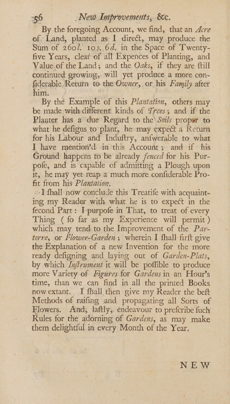 66 New Improvements, &amp;c. By the foregoing Account, we find, that an Acre of Land, planted as I dire&amp;t, may produce the Sum of 2602. 105,.64. im the Space of T'wenty- five Years, clear of all Expences of Planting, and Value of the Land; and the Oaks, if they are {till continued growing, will yet produce a more con- fiderable ‘Return to the Owner, or his family after him. By the Example of this Plantation, others may be made with: different kinds of Zrees; and if the Planter has a due Regard to the’ Soils proper: to what he defigns to plant, he may expect a Keturn for his Labour and Induftry, anfwerable to what J have mention’d in this Account; and if his Ground happens to be already fenced for his. Pur- pofe, and is capable of admitting a Plough upon it, he may yet reap a much more confiderable Pro- fit from his Plantation. I fhall now conclude this Treatife with acquaint- ing my Reader with what he is to expect in the fecond Part : I purpofe in That, to treat of every Thing (fo far as my Experience will permit ) which may tend.to the Improvement of the Par- terre, or Flower-Garden ; wherein I fhall firft give the Explanation of a new Invention for the more ready defigning and laying out of Garden-Plats, by which Ln/frument it will be poffible to produce more Variety of figures for Gardens in an Hour’s time, than we can find in all the printed Books now extant. I fhall then give my Reader the beft Methods of raifing and propagating all Sorts of Flowers. And, laftly,. endeavour to prefcribe fuch Rules for the adorning of Gardens, as may make them delightful in every Month of the Year. NEW