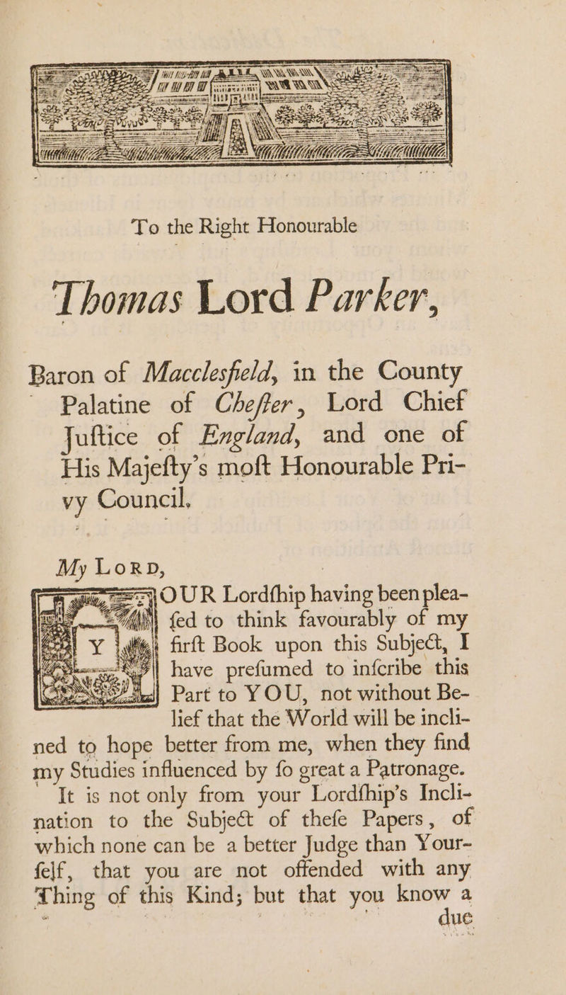 To the Right Honourable Thomas Lord Parker, Baron of Macclesfield, in the County Palatine of Cheffer, Lord Chief Juftice of England, and one of His Majefty’s moft Honourable Pn- vy Council, My Lor, | i ghee ==] O UR Lordhhip having been plea- ay A {ed to think favourably of my eat Y jw firft Book upon this Subject, 1 io\| have prefumed to infcribe this Part to YOU, not without Be- lief that the World will be incli- ned to hope better from me, when they find my Studies influenced by fo great a Patronage. It is not only from your Lordfhip’s Incli- nation to the Subject of thefe Papers, of which none can be a better Judge than Your- felf, that you are not offended with any Thing of this Kind; but that you know a aus