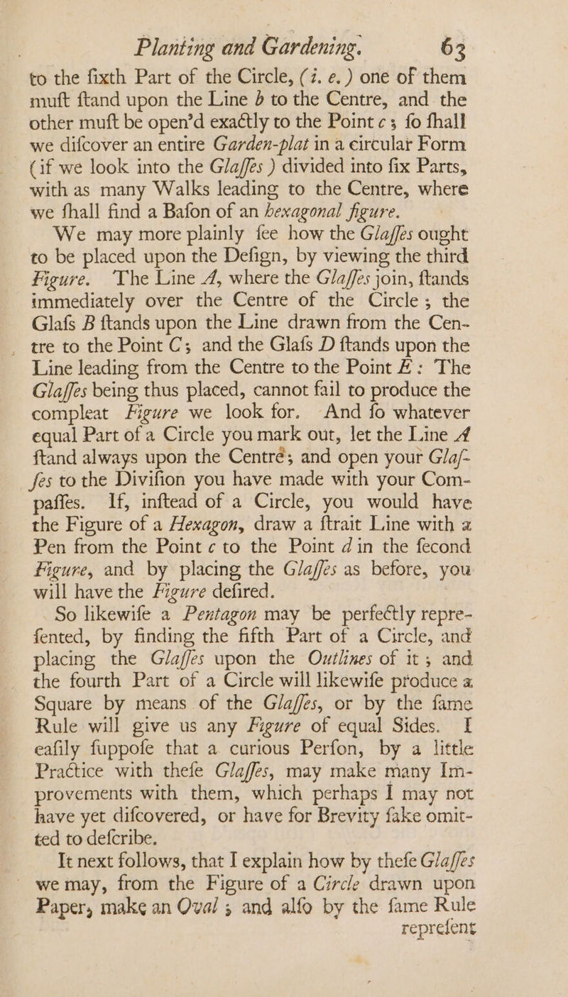 to the fixth Part of the Circle, (7. e. ) one of them mutt ftand upon the Line 4 to the Centre, and the other muft be open’d exactly to the Point ¢c; fo fhall we difcover an entire Garden-plat in a eircular Form (if we look into the Glafes ) divided into fix Parts, with as many Walks leading to the Centre, where we fhall find a Bafon of an hexagonal figure. We may more plainly fee how the Glaffes ought to be placed upon the Defign, by viewing the third Figure. ‘The Line 4, where the Glafes join, ftands immediately over the Centre of the Circle; the Glafs B ftands upon the Line drawn from the Cen- _ tre to the Point C; and the Glafs D ftands upon the Line leading from the Centre to the Point #: The Glaffes being thus placed, cannot fail to produce the compleat Figure we look for. And fo whatever equal Part of a Circle you mark out, let the Line 4 ftand always upon the Centré; and open your Gla/- fes to the Divifion you have made with your Com- paffes. If, inftead of a Circle, you would have the Figure of a Hexagon, draw a {trait Line with 2 Pen from the Point ¢ to the Point din the fecond Figure, and by placing the Gaffes as before, you will have the Figure defired. So likewife a Pentagon may be perfectly repre- fented, by finding the fifth Part of a Circle, and placing the Glaffes upon the Outlines of it, and the fourth Part of a Circle will likewife produce a Square by means of the Glaffes, or by the fame Rule will give us any Figure of equal Sides. I eafily fuppofe that a curious Perfon, by a little Practice with thefe Glaffes, may make many Im- provements with them, which perhaps I may not have yet difcovered, or have for Brevity fake omit- ted to defcribe. It next follows, that I explain how by thefe G/a/fes - wemay, from the Figure of a Circle drawn upon Paper, make an Oval ; and alfo by the fame Rule reprefent