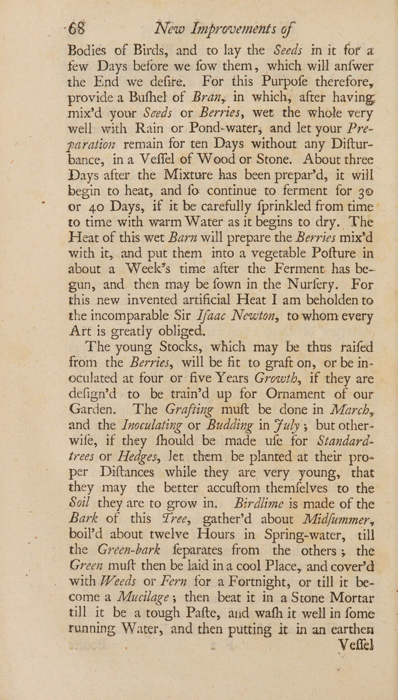 Bodies of Birds, and to lay the Seeds m it for a few Days before we fow them, which will anfwer the End we defire. For this Purpofe therefore, provide a Bufhel of Bran, in which, after having, mix’d your Seeds or Berries, wet the whole very well with Rain or Pond-water; and let your Pre- poration remain for ten Days without any Diftur- bance, ina Veffel of Weod or Stone. About three Days after the Mixture has been prepar’d, it will begin to heat, and fo continue to ferment for 30 or 40 Days, if it be carefully fprinkled from time’ to time with warm Water as it begins to dry. The Heat of this wet Barn will prepare the Berries mix’d with it, and put them into a vegetable Pofture in about a Week’s time after the Ferment has be- gun, and then may be fown in the Nurfery. For this new invented artificial Heat I am beholden to the incomparable Sir J/aac Newton, to whom every Art is greatly obliged. The young Stocks, which may be thus raifed — from the Berries, will be fit to graft on, or be in- oculated at four or five Years Growth, if they are defign’d to be train’d up for Ornament of our Garden. The Grafting muft be done in March, and the Jnoculating or Budding in Fuly , but other- wife, if they fhould be made ufe for Standard- trees or Hedges, Jet. them be planted at their pro- per Dhftances while they are very young, that they may the better accuftom themfelves to the Soil they are to grow in. Birdlime is made of the Bark of | this Tree, gather’d about Mid/ummer, boil’d about twelve Hours in Spring-water, till the Green-bark feparates from the others; the Green muft then be laid ina cool Place, and cover’d with Weeds or Fern for a Fortnight, or till it be- come a Mucilage; then beat it in a Stone Mortar till it be a tough Pafte, aud wath it well in fome running Water, and then pune it. in an earthen é Vefiel