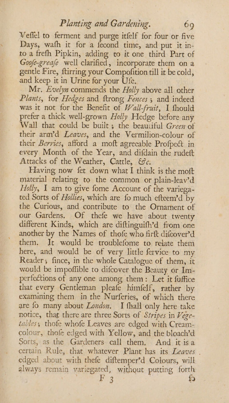 Veffel to ferment and purge itfelf for four or five Days, wafh it for a fecond time, and put it in- to a frefh Pipkin, adding to it one third Part of Goofe-greafe well clarified, incorporate them on a gentle Fire, ftirring your Compofition till it be cold, and keep it in Urine for your Ufe. | Mr. Evelyn commends the Holly above all other Plants, for Hedges and ftrong Fences ; and indeed was it not for the Benefit of Wall-fruit, I fhould prefer a thick well-grown Holly Hedge before any Wall that could be built; the beauiiful Green of their arm’d Leaves, and the Vermilion-colour of their Berries, afford a moft agreeable Profpect in every Month of the Year, and difdain the rudett Attacks of the Weather, Cattle, €¥c. Having now fet down what I think is the moft material relating to the common or plain-leav’d Holly, I am to give fome Account of the variega- ted Sorts of Hollies, which are fo much efteem’d by the Curious, and contribute to the Ornament of our Gardens, Of thefe we have about twenty different Kinds, which are diftinguifh’d from one another by the Names of thofe who firft difcover’d them. Jt would be troublefome to relate them here, and would be of very little fervice to my Reader; fince, in the whole Catalogue of them, it would be impoffible to difcover the Beauty or Im- perfections of any one among them: Let it fuffice that every Gentleman pleafe himfelf, rather by examining them in the Nurferies, of which there are fo many about London. I fhall only here take notice, that there are three Sorts of Stripes in Vege- tables; thofe whofe Leaves are edged with Cream- colour, thofe edged with Yellow, and the bloach’d Sorts, as the Gardeners call them. And it isa certain Rule, that whatever Plant has its Leaves . edged about with thefe diftemper’d Colours, will always remain variegated, withqut putting forth 3