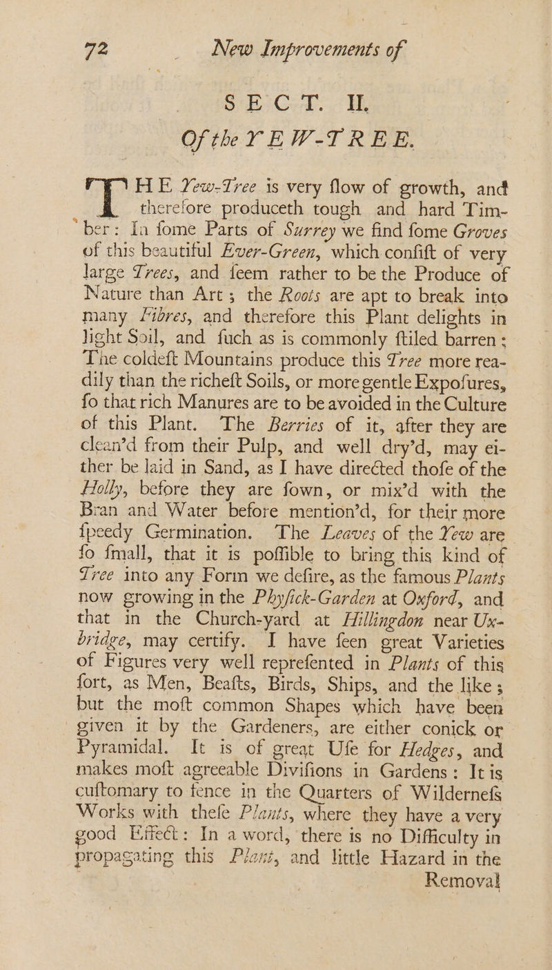 ADM Ores ogg Of the YEW-T REE. HE Yew-Tree is very flow of growth, and 4 therefore produceth tough and hard Tim- “ber: In fome Parts of Surrey we find fome Groves of this beautiful Ever-Green, which confift of very large Trees, and feem rather to be the Produce of Nature than Art; the Roofs are apt to break into many /ibres, and therefore this Plant delights in light Soil, and fuch as is commonly ftiled barren ; The coldeft Mountains produce this Zree more rea- dily than the richeft Soils, or more gentle Expofures, fo that rich Manures are to be avoided in the Culture of this Plant. The Berries of it, after they are clean’d from their Pulp, and well dry’d, may €l- ther be Jaid in Sand, as I have directed thofe of the Holly, before they are fown, or mix’d with the Bran and Water before mention’d, for their more {peedy Germination. The Leaves of the Yew are fo fmall, that it is poffible to bring this kind of Tree into any Form we defire, as the famous Plants now growing in the Phy/ick-Garden at Oxford, and that in the Church-yard at Hillingdon near Ux- bridge, may certify. I have feen great Varieties of Figures very well reprefented in Plants of this fort, as Men, Beafts, Birds, Ships, and the like ; but the moft common Shapes which have been given it by the Gardeners, are either conick or Pyramidal. It is of great Ufe for Hedges, and makes moft agreeable Divifions in Gardens: It is cuftomary to fence in the Quarters of Wildernefs Works with thele Plants, where they have a very good Eifect: In a word, there is no Difficulty in propagating this Plant, and little Hazard in the | , Removal