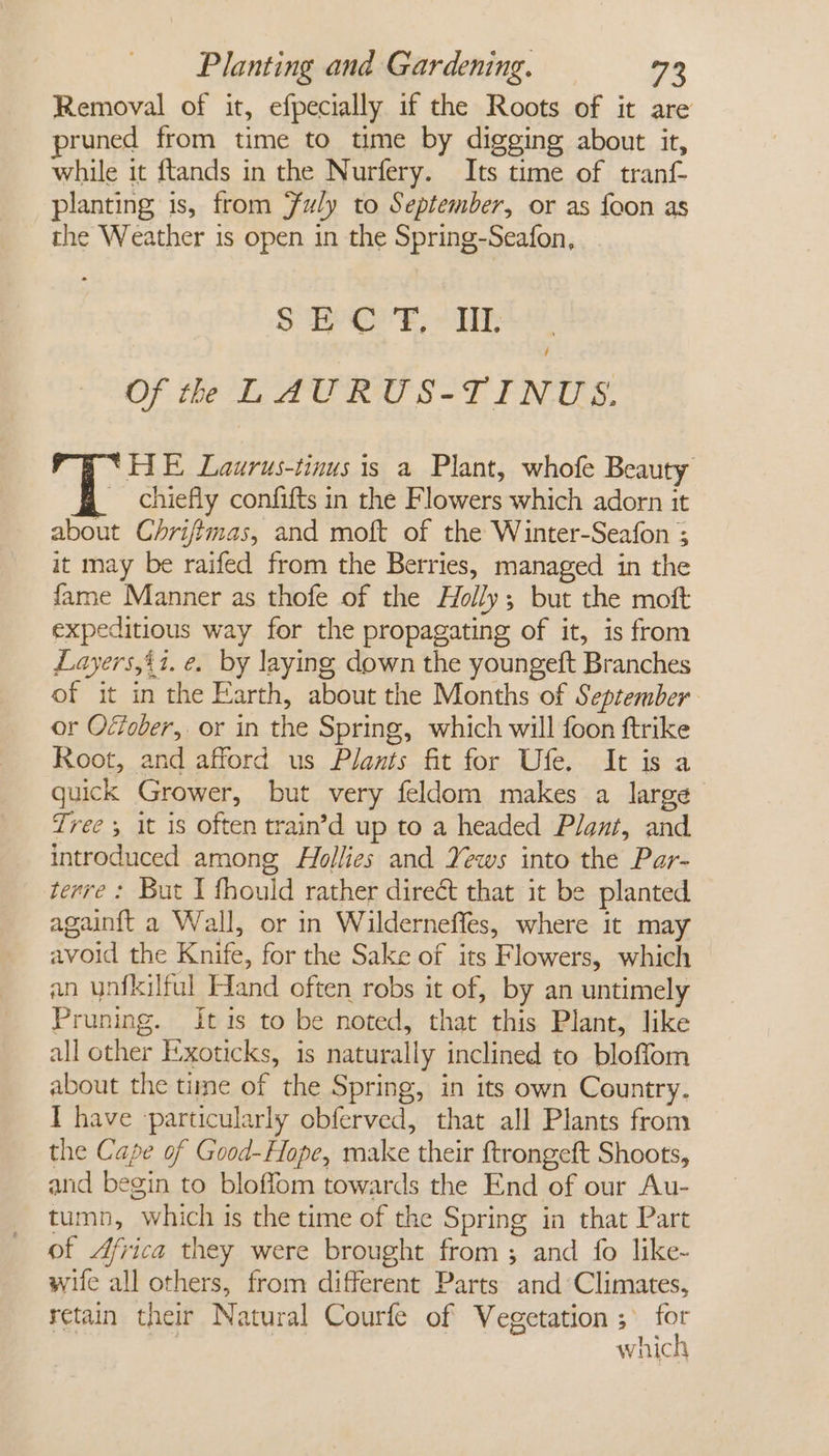 Removal of it, efpecially if the Roots of it are runed from time to time by digging about it, while it ftands in the Nurfery. Its time of tranf planting is, from Fuly to September, or as foon as the Weather is open in the Spring-Seafon, S$ i CF, « Wil, / Of the L AURUS-TINUS. ‘HE Laurus-tinus is a Plant, whofe Beauty chiefly confifts in the Flowers which adorn it about Chrifimas, and moft of the Winter-Seafon ; it may be raifed from the Berries, managed in the fame Manner as thofe of the Holly; but the mott expeditious way for the propagating of it, is from Layers,it. e. by laying down the youngeft Branches of it in the Earth, about the Months of September or Ocfober, or in the Spring, which will foon ftrike Root, and afford us Plants fit for Ufe. It is a quick Grower, but very feldom makes a large Tree; it is often train’d up to a headed Plant, and introduced among Hollies and Yews into the Par- terre : But I fhould rather direct that it be planted againft a Wall, or in Wilderneffes, where it may avoid the Knife, for the Sake of its Flowers, which an ynfkilful Hand often robs it of, by an untimely Pruning. It is to be noted, that this Plant, like all other E-xoticks, is naturally inclined to bloffom about the time of the Spring, in its own Country. I have particularly obferved, that all Plants from the Cape of Good-Hope, make their ftrongeft Shoots, and begin to bloffom towards the End of our Au- tumn, which is the time of the Spring in that Part of Africa they were brought from ; and fo like- wife all others, from different Parts and ‘Climates, retain their Natural Courfe of Vegetation z oF which