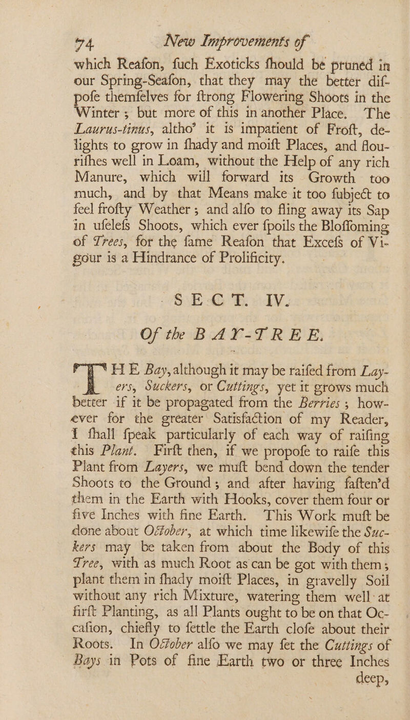 which Reafon, fuch Exoticks fhould be pruned in our Spring-Seafon, that they may the better dif pofe themfelves for ftrong Flowering Shoots in the Winter ; but more of this in another Place. The - Laurus-tinus, altho’ it is impatient of Froft, de- lights to grow in fhady and moift Places, and flou- rifhes well in Loam, without the Help of any rich Manure, which will forward its Growth too much, and by that Means make it too fubject to feel frofty Weather ; and alfo to fling away its Sap in ufelefs Shoots, which ever fpoils the Bloffoming of Trees, for the fame Reafon that Excefs of Vi- gour is a Hindrance of Prolificity. OE 46% 24. Of th BAY-TREE. ) * HE Bay, although it may be raifed from Lay- RR oers, Suckers, or Cuttings, yet it grows much better if it be propagated from the Berries ; how- ever for the greater Satisfaction of my Reader, Y fhall fpeak particularly of each way of raifing this Plant. Firft then, if we propofe to raife this Plant from Layers, we muft bend down the tender Shoots to the Ground; and after having faften’d them in the Earth with Hooks, cover them four or five Inches with fine Earth. This Work mutt be done about Offober, at which time likewife the Suc- kers may be taken from about the Body of this Tree, with as much Root as can be got with them; plant them in fhady mort Places, in gravelly Soil without any rich Mixture, watering them well: at_ firft Planting, as all Plants ought to be on that Oc- cafion, chiefly to fettle the Earth clofe about their Roots. In Offober alfo we may fet the Cuttings of Bays in Pots of fine Earth two or three Inches deep,