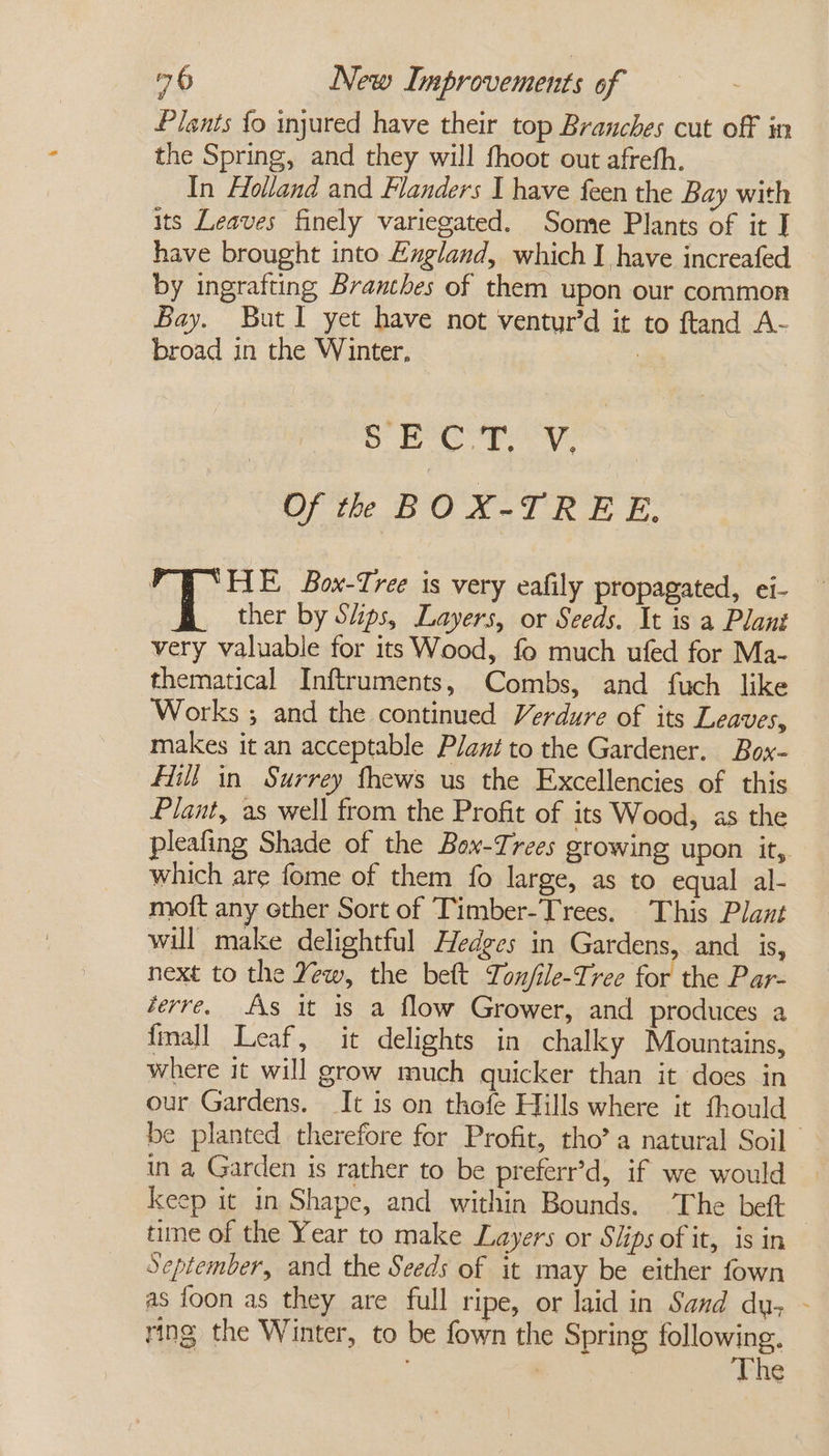 Plants {o injured have their top Branches cut off in the Spring, and they will fhoot out afreth. In Holland and Flanders I have feen the Bay with its Leaves finely variegated. Some Plants of it J have brought into Egland, which I have increafed by ingrafting Branches of them upon our common Bay. ButI yet have not ventur’d it to ftand A- broad in the Winter. : S Bp yess Of th BOX-TREE. FE Box-Tree is very eafily propagated, ei- ther by Siips, Layers, or Seeds. It is a Plant very valuable for its Wood, fo much ufed for Ma- thematical Inftruments, Combs, and fuch like Works ; and the continued Verdure of its Leaves, makes it an acceptable Plant to the Gardener. Box- Hill in Surrey fhews us the Excellencies of this Plant, as well from the Profit of its Wood, as the pleafing Shade of the Box-Irees growing upon it, which are fome of them fo large, as to. equal al- mott any ether Sort of Timber-Trees. This Plant will make delightful Hedges in Gardens, and is, next to the Yew, the beft Ton/ile-Tree for the Par- derre. AAs it is a flow Grower, and produces a fall Leaf, it delights in chalky Mountains, where it will grow much quicker than it does in our Gardens. It is on thofe Hills where it fhould be planted therefore for Profit, tho’ a natural Soil — in a Garden is rather to be preferr’d, if we would keep it in Shape, and within Bounds. ‘The beft time of the Year to make Layers or Slips of it, is in September, and the Seeds of it may be either fown as foon as they are full ripe, or laid in Sand dy, - ring the Winter, to be fown the Spring following. The