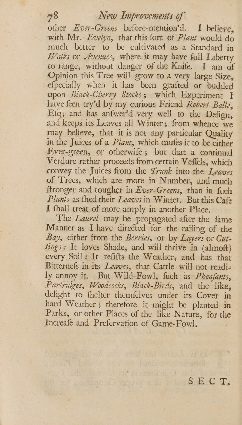 other Lver-Greens before-mention’d. I believe, with Mr. £velyn, that this fort of Plant would do much better to be cultivated as a Standard in Walks or Avenues, where it may have full Liberty to range, without danger of the Knife. I am of Opinion this Tree will grow to a very large Size, efpecially when it has been grafted or budded upon Llack-Cherry Stocks; which Experiment I have feen try’d by my curious Friend Robert Ballé, Efa; and has anfwer’d very well to the Defign, and keeps its Leaves all Winter; from whence we ~ may believe, that it is not any particular Quality in the Juices of a Plant, which caufes it to be either Ever-green, or otherwife; but that a continual Verdure rather proceeds from certain Veflels, which convey the Juices from the Zrunk into the Leaves of Trees, which are more in Number, and much ftronger and tougher in Ever-Greens, than in fuch Plants as fhed their Leaves in Winter. But this Cafe I fhall treat of more amply in another Place, The Laurel may be propagated after the fame Manner as I have directed for the raifing of the Bay, either from the Berries, or by Layers or Cut- dings: It loves Shade, and will thrive in (almoft) every Soil: It refifts the Weather, and has that Bitternefs in its Leaves, that Cattle will not readis ly annoy it. But Wild-Fowl, fuch as Phea/ants, Partridges, Woodcocks, Black-Birds, and the like, delight to fhelter themfelves under its Cover in hard Weather $ therefore it might be planted in Parks, or other Places of the like Nature, for the Increafe and Prefervation of Game-Fowl. o.dt-C T;