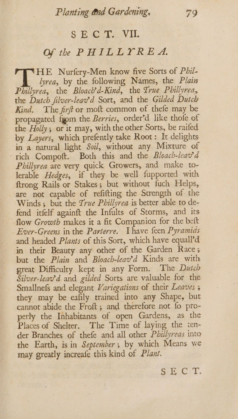 wo Sea Of th PHILLYREA. HE Nurfery-Men know five Sorts of Phil- lyrea, by the following Names, the Plain Phillyrea, the Bloack’d-Kind, the True Phillyrea, the Dutch filver-leav’d Sort, and the Gilded Dutch Kind. The fix or moft common of thefe may be propagated fgom the Berries, order’d like thofe of the Holly; or it may, with the other Sorts, be raifed by Layers, which prefently take Root: It delights an a natural light Soil, without any Mixture of ‘rich Compoft. Both this and the Bloach-leav’a Phillyrea are very quick Growers, and make to- lerable Hedges, if they be well fupported with ftrong Rails or Stakes; but without fuch Helps, are not capable of refifting the Strength of the Winds; but the True Phillyrea is better able to de- fend itfelf againft the Infults of Storms, and its flow Growth makes it a fit Companion for the beft Ever-Greens in the Parterre. have feen Pyramids and headed Plants of this Sort, which have equall’d in their Beauty any other of the Garden Race; but the Plain and Bloacb-leav’d Kinds are with great Difficulty kept in any Form. The Dutch Silver-leav’d and gilded Sorts are valuable for the Smallnefs and elegant Variegations of their Leaves 3 they may be eafily trained into any Shape, but cannot abide the Froft; and therefore not fo pro- perly the Inhabitants of open Gardens, as the Places of Shelter. ‘The Time of laying the ten- der Branches of thefe and all other Phillyreas into the Earth, is in September; by which Means we may greatly increafe this kind of Plant. i ee aed