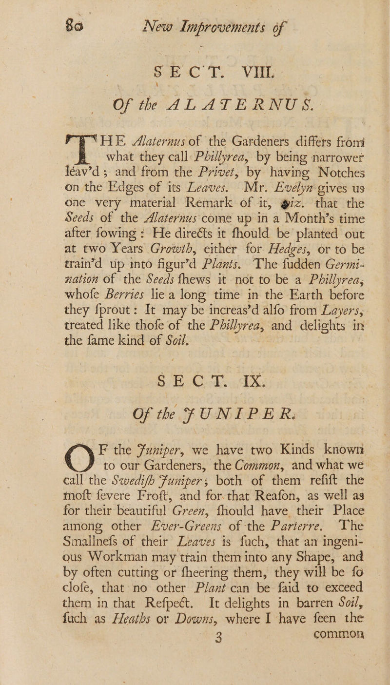 Sc tT” Vi Of th AL ATERNUS. ‘HE, Alaternus of the Gardeners differs from what they call Phillyrea, by being narrower Iéav’d 5 and from the Privet, by having Notches on the Edges of its Leaves. Mr. Lvelyn gives us one very “material Remark of it, g7z. that the Seeds of the Alaternus come up in a Month’s time after fowing : He directs it fhould be planted out at two Years Growth, either for Hedges, or to be train’d up into figur’d Plants. The fudden Germi- nation of the Seeds fhews it not to be a Phillyrea, whofe Berries lie a long time in the Earth before they fprout: It may be increas’d alfo from La EPS 5 treated like thofe of the Phillyrea, and delights in the fame kind of Soil. Me Oe Oras Rites Be Of the FUNIPER.  F the Funiper, we have two Kinds known to our Gardeners, the Common, and what we call the Swedi/h Funiper; both of them refift the motft fevere Froft, and for that Reafon, as well as for their beautiful Green, fhould have their Place among other Ever-Greens of the Parterre. The Siulineds of their Leaves is fuch, that an ingeni- ous Workman may train them into any Shape, and by often cutting or fheering them, they will be fo clofe, that no “other Plant can be faid to exceed them in that Refpect. It delights in barren Soi/, {uch as Heaths or Downs, where I have feen the 3 common