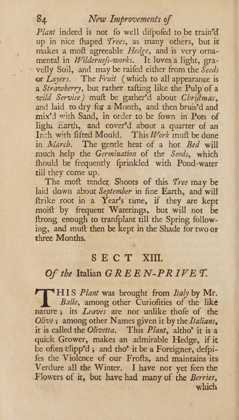 Plant indeed is not fo well difpofed to be train’d up in nice fhaped Yrees, as many others, but it makes a moft agreeable Hedge, and is very orna- mental in Wildernefs-works. It lovesa light, gra- velly Soil, and may be raifed either from the Seeds ot Layers. ‘Fhe Fruit (which to all appearanee is a Strawberry, but rather tafting like the’ Pulp of a wild Service) muft be gather’d about Cbri/tmas, and laid to dry for a Month, and then bruis’d and mix’d with Sand, in order to be fown in Pots of light izarth, and cover’d about a quarter of an Inch with fitted Mould. This Work muft be done in March. ‘The gentle heat of a hot Bed will much help the Germination of the Seeds, which fhould be frequently fprinkled with Pond-water till they come up. The moft tender Shoots of this Tree may be laid down about September in fine Earth, and will {trike root in a Year’s time, if they are kept moit by frequent Waterings, but will not be {trong enough to tranfplant till the Spring follow- ing, and muft then be kept in the Shade for two or three Months, lee | Bs cay he hee &lt;8 Of the Italian GREEN-PRIVET. ‘HIS Plant was brought from Jtaly by Mr. | | Balle, among other Curiofities of the like nature; its Leaves are not unlike thofe of the Olive; among other Names given it by the Italians, it is called the Olivetia. This Plant, altho’ it is a quick Grower, makes an admirable Hedge, if it be often clipp’d ; and tho’ it be a Foreigner, defpi- fes the Violence of our Frofts, and maintains its Verdure all the Winter. I have not yet feen the Flowers of it, but have had many of the Berries, | 7 which