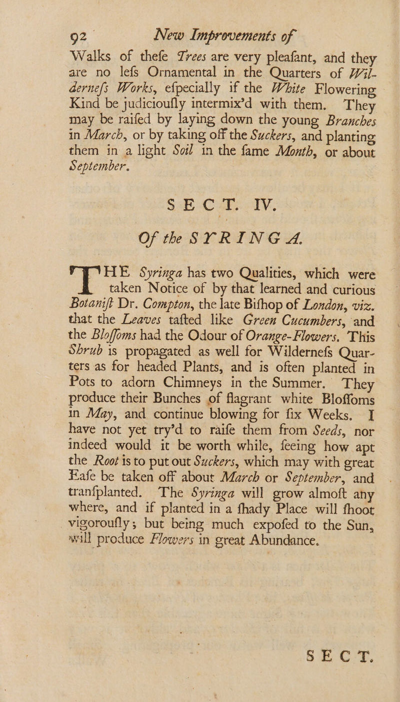 Walks of thefe Trees are very pleafant, and they are no lefs Ornamental in the Quarters of Wil- dernefs Works, efpecially if the White Flowering — Kind be judicioufly intermix’d with them. They may be raifed by laying down the young Branches in March, or by taking off the Suckers, and planting them in a light Soil in the fame Month, or about September. SECT. IV. Of th SYRING A. HE Syringa has two Qualities, which were . taken Notice of by that learned and curious Botamjt Dr. Compton, the late Bifhop of London, viz. that the Leaves tafted like Green Cucumbers, and the Bloffoms had the Odour of Orange-Flowers. This Shrub is propagated as well for Wildernefs Quar- ters as for headed Plants, and is often planted in Pots to adorn Chimneys in the Summer. They produce their Bunches of flagrant white Bloffoms in May, and continue blowing for fix Weeks. J] have not yet try’d to raife them from Szeds, nor indeed would it be worth while, feeing how apt the Root isto put out Suckers, which may with great Fafe be taken off about March or September, and tranfplanted. The Syringa will grow almoft any where, and if planted in a fhady Place will fhoot _vigoroufly; but being much expofed to the Sun, will produce Flowers in great Abundance. &amp; 2 ©F.
