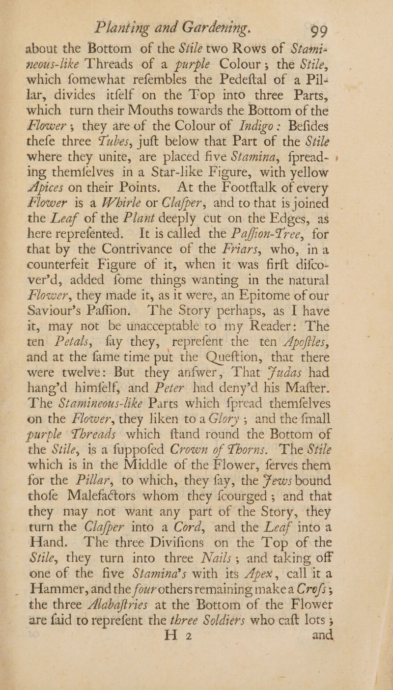 about the Bottom of the Si/e two Rows of Stami- neous-like ‘Vhreads of a purple Colour; the Stile, which fomewhat refembles the Pedeftal of a Pil- lar, divides itfelf on the Top into three Parts, which turn their Mouths towards the Bottom of the Flower; they are of the Colour of Indigo: Befides thefe three Tubes, juft below that Part of the Stile where they unite, are placed five Stamina, fpread- ing themfelves in a Star-like Figure, with yellow Lpices on their Points. At the Footftalk of every the Leaf of the Plant deeply cut on the Edges, as here reprefented. It is called the Paffion-Iree, for that by the Contrivance of the Friars, who, ina counterfeit Figure of it, when it was firft difco- ver’d, added fome things wanting in the natural Flower, they made it, as it were, an Epitome of our Saviour’s Paffion. The Story perhaps, as I have it, may not be unacceptable to my Reader: The ten Petals, fay they, reprefent the ten Apofiles, and at the fame time put the Queftion, that there were twelve: But they anfwer, That Fudas had hang’d himfelf, and Peter had deny’d his Mafter. The Stamineous-like Parts which fpread themfelves on the Flower, they liken toa Glory ; and the fmall purple Threads which ftand round the Bottom of the Stile, is a fuppofed Crown of Thorns. The Stile which is in the Middle of the Flower, ferves them for the Pillar, to which, they fay, the Fews bound thofe Malefactors whom they fcourged; and that they may not want any part of the Story, they turn the Cla/per into a Cord, and the Leaf into a Hand. The three Divifions on the Top ofthe one of the five Stamina’s with its Apex, call it a Hammer, and the four others remaining makea Crofs ; the three A/abajtries at the Bottom of the Flower are faid to reprefent the zhree Soldiers who caft lots ; H 2 and, =