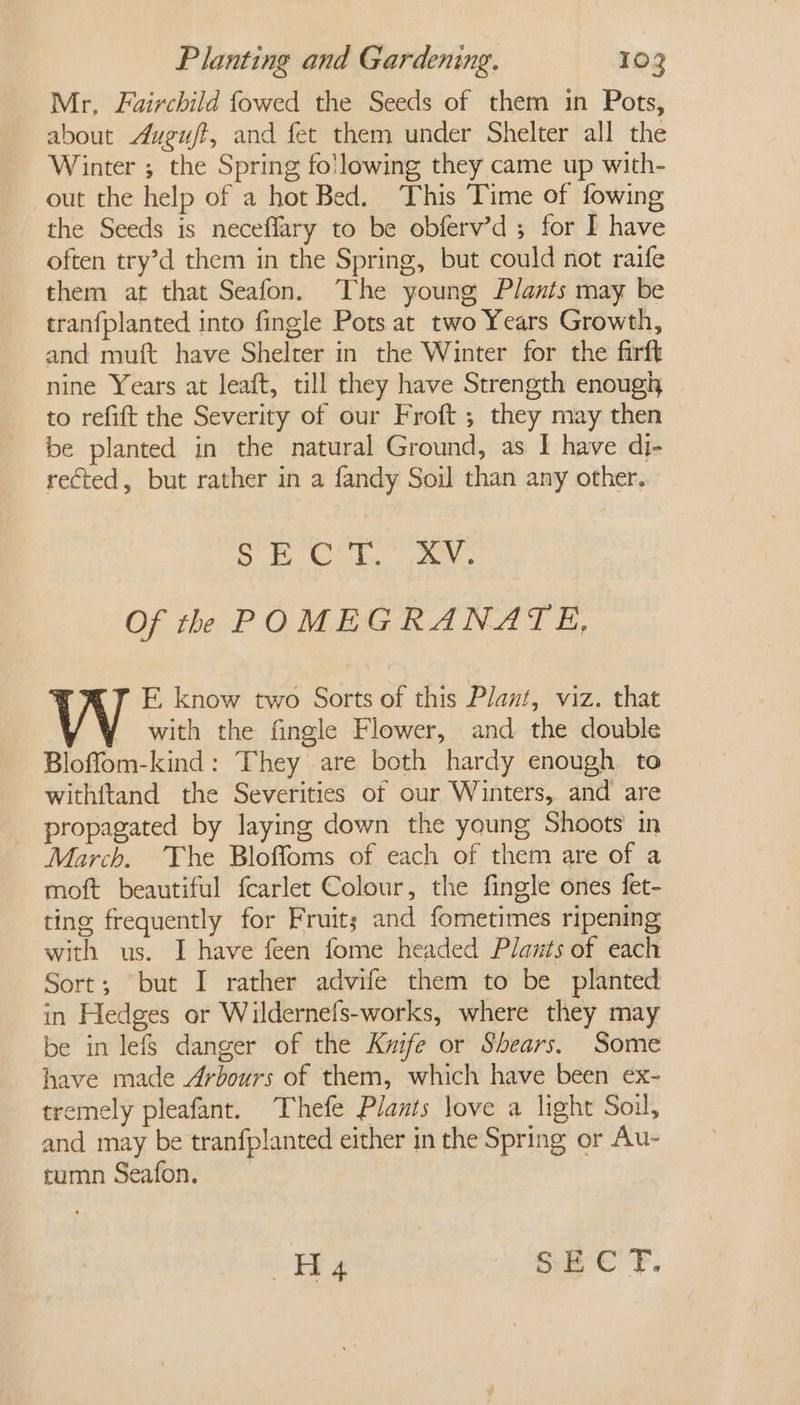 Mr, Fairchild fowed the Seeds of them in Pots, about Augu/t, and fet them under Shelter all the Winter ; the Spring folowing they came up with- out the help of a hot Bed. This Time of fowing the Seeds is neceflary to be obferv’d ; for I have often try’d them in the Spring, but could not raife them at that Seafon. The young Plants may be tranfplanted into fingle Pots at two Years Growth, and muft have Shelter in the Winter for the firft nine Years at leaft, till they have Strength enough to refift the Severity of our Froft ; they may then be planted in the natural Ground, as I have dj- rected, but rather in a fandy Soil than any other. pel Sp Sd ais Of th POMEGRANATE, E. know two Sorts of this Plant, viz. that with the fingle Flower, and the double Bloflom-kind: They are both hardy enough to withftand the Severities of our Winters, and are propagated by laying down the young Shoots in March. The Bloffoms of each of them are of a moft beautiful f{carlet Colour, the fingle ones fet- ting frequently for Fruits; and fometimes ripening with us. I have feen fome headed Plants of each Sort; but I rather advife them to be planted in Hedges or Wildernefs-works, where they may be in lefs danger of the Kwife or Shears. Some have made Arbours of them, which have been ex- tremely pleafant. Thefe Plants love a light Soil, and may be tranfplanted either in the Spring or Au- tumn Seafon. Hyg SECT.