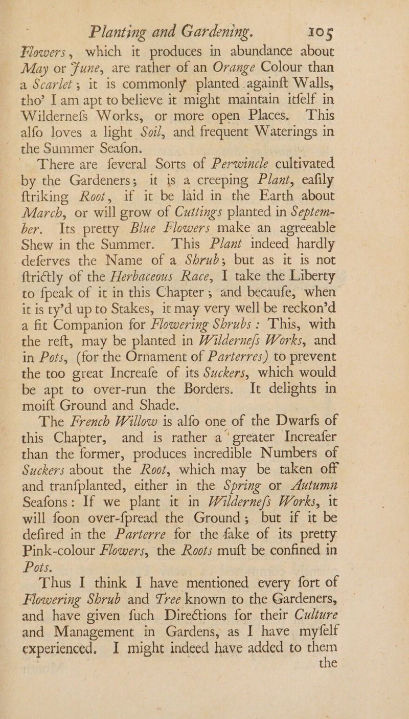 Flowers, which it produces in abundance about May or Fune, are rather of an Orange Colour than a Scarlet; it is commonly planted .againft Walls, tho’ I am apt to believe it might maintain itfelf in Wildernefs Works, or more open Places. This alfo loves a light Soi, and frequent Waterings in ~ the Summer Seafon. | There are feveral Sorts of Perwincle cultivated by the Gardeners; it is a creeping Plant, eafily ftriking Root, if it be laid in the Earth about March, or will grow of Cuttings planted in Sepiem- ber. Its pretty Blue Flowers make an agreeable Shew in the Summer. This Plant indeed hardly deferves the Name of a Shrub; but as it is not ftriGtly of the Herbaceous Race, 1 take the Liberty to fpeak of it in this Chapter ; and becaufe, when it is ty’d up to Stakes, it may very well be reckon’d a fit Companion for Flowering Shrubs : This, with the reft, may be planted in Wilderne/s Works, and in Pots, (for the Ornament of Parterres) to prevent the too great Increafe of its Suckers, which would be apt to over-run the Borders. It delights in moift Ground and Shade. The French Willow is alfo one of the Dwarfs of this Chapter, and is rather a‘ greater Increafer than the former, produces incredible Numbers of Suckers about the Root, which may be taken off and tranfplanted, either in the Spring or Autumn Seafons: If we plant it in Wilderne{s Works, 1t will foon over-fpread the Ground; but if it be defired in the Parterre for the fake of its pretty Pink-colour Flowers, the Roots muft be confined in Pots. Thus I think I have mentioned every fort of Flowering Shrub and Tree known to the Gardeners, and have given fuch Directions for their Culture and Management in Gardens, as I have myfelf experienced. I might indeed have added to soak the