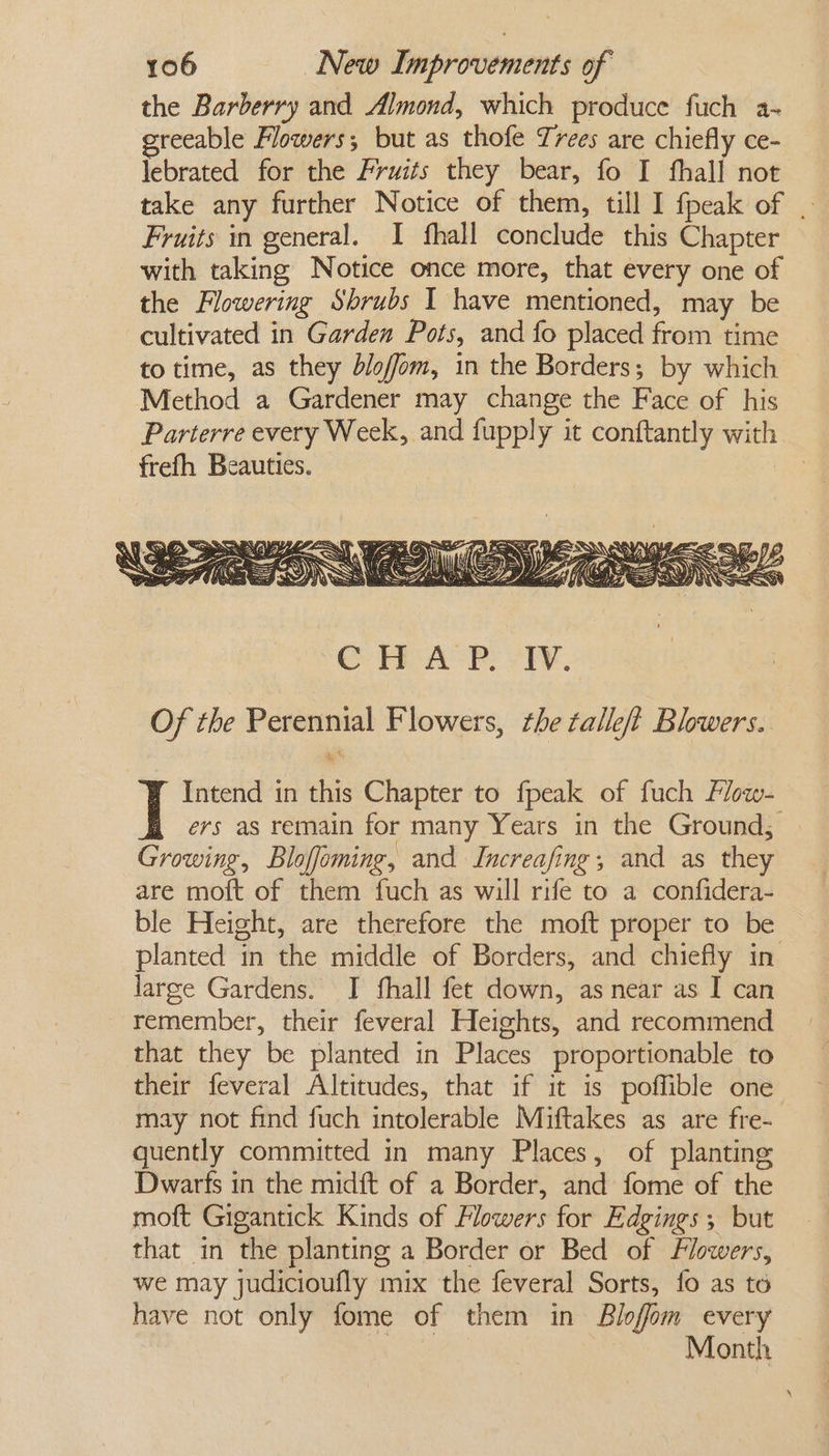 the Barberry and Almond, which produce fuch a- reeable Flowers; but as thofe Trees are chiefly ce- lebrated for the Fruits they bear, fo I fhall not take any further Notice of them, till I fpeak of | Fruits in general. I fhall conclude this Chapter with taking Notice once more, that every one of the Flowering Shrubs I have mentioned, may be cultivated in Garden Pots, and fo placed from time to time, as they bloffom, in the Borders; by which Method a Gardener may change the Face of his Parterre every Week, and fupply it conftantly with frefh Beauties. | Intend in this Chapter to fpeak of fuch Flow- ers as remain for many Years in the Ground; | Growing, Bloffeming, and Increafing; and as they are moft of them fuch as will rife to a confidera- ble Height, are therefore the moft proper to be planted in the middle of Borders, and chiefly in large Gardens. I fhall fet down, as near as I can remember, their feveral Heights, and recommend that they be planted in Places proportionable to their feveral Altitudes, that if it is poffible one may not find fuch intolerable Miftakes as are fre- quently committed in many Places, of planting Dwarfs in the midft of a Border, and fome of the moft Gigantick Kinds of Flowers for Edgings, but that in the planting a Border or Bed of Flowers, we may judicioufly mix the feveral Sorts, fo as to have not only fome of them in Blofom every | Month