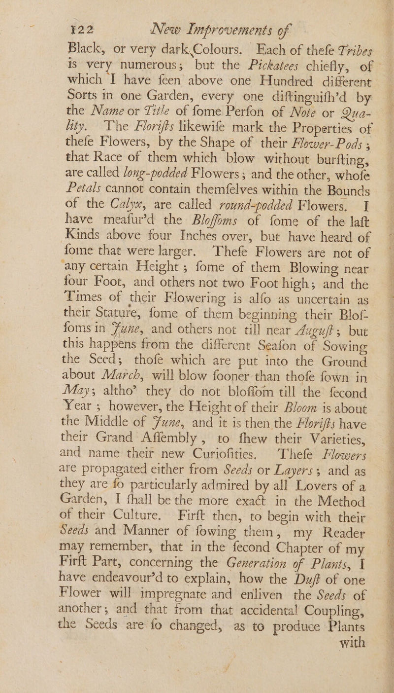 - Black, or very dark,.Colours. Each of thefe Tribes is very numerous; but the Pickatees chiefly, of Sorts in one Garden, every one diftinguifh’d by the Name or Title of fome Perfon of Note or Qua- thefe Flowers, by the Shape of their Flower-Pods ; that Race of them which blow without burfting, are called long-podded Flowers ; and the other, whofe Petals cannot contain themfelves within the Bounds of the Calyx, are called round-podded Flowers. | have meafur’d the Blofoms of fome of the laft fome that were larger. Thefe Flowers are not of four Foot, and others not two Foot high; and the Times of their Flowering is alfo as uncertain as their Stature, fome of them beginning their Blof this happens from the different Seafon of Sowing the Seed; thofe which are put into the Ground about March, will blow fooner than thofe fown in May; altho? they do not bloffom till the fecond Year ; however, the Height of their Bloom is about the Middle of une, and it is then the Flori/ts have their Grand Affembly , to fhew their Varieties, and name their new Curiofities. Thefe Flowers are propagated either from Seeds or Layers; and as they are fo particularly admired by all Lovers of a Garden, I thall be the more exaét in the Method of their Culture. Firft then, to begin with their Seeds and Manner of fowing them, my Reader may remember, that in the fecond Chapter of my Firft Part, concerning the Generation of Plants, 1 have endeavour’d to explain, how the Du/f of one Flower will impregnate and enliven the Seeds of another; and that trom that accidental Coupling, the Seeds are fo changed, as to preduce ric wit ee ee ae ot ee