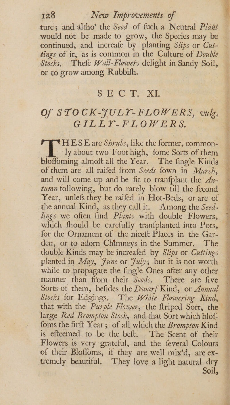 ture; and altho’ the Seed of fuch a Neutral Plant continued, and increafe by planting S/ips or Cut- ¢ings of it, as is common in the Culture of Double or to grow among Rubbith. ( SE OP ae Of STOCK-¥ULY-FLOWERS, wulg. GILLY-FLOWERS, HES Eare Shrubs, like the former, common- ‘ly about two Foot high, fome Sorts of them bloffoming almoft all the Year. The fingle Kinds of them are all raifed from Seeds fown in March, and will come up and be fit to tranfplant the Au- tumn following, but do rarely blow till the fecond Year, unlefs they be raifed in Hot-Beds, or are of the annual Kind, as they call it. Among the Seed- lings we often find Plants with double Flowers, which fhould be carefully tranfplanted into Pots, for the Ornament of the niceft Places in the Gar- den, or to adorn Chimneys in the Summer. The double Kinds may be increafed by Sips or Cuttings planted in May, Fune or Fuly; but it is not worth while to propagate the fingle Ones after any other manner than from their Seeds. There are five Sorts of them, befides the Dwarf Kind, or Annual Stocks for Edgings. The White Flowering Kind, that with the Purple Flower, the ftriped Sort, the large Red Brompton Stock, and that Sort which blof- is efteemed to be the beft. The Scent of their Pi eee of their Bloffoms, if they are well mix’d, are ex- tremely beautiful. ‘They love a light natural dry Soil,