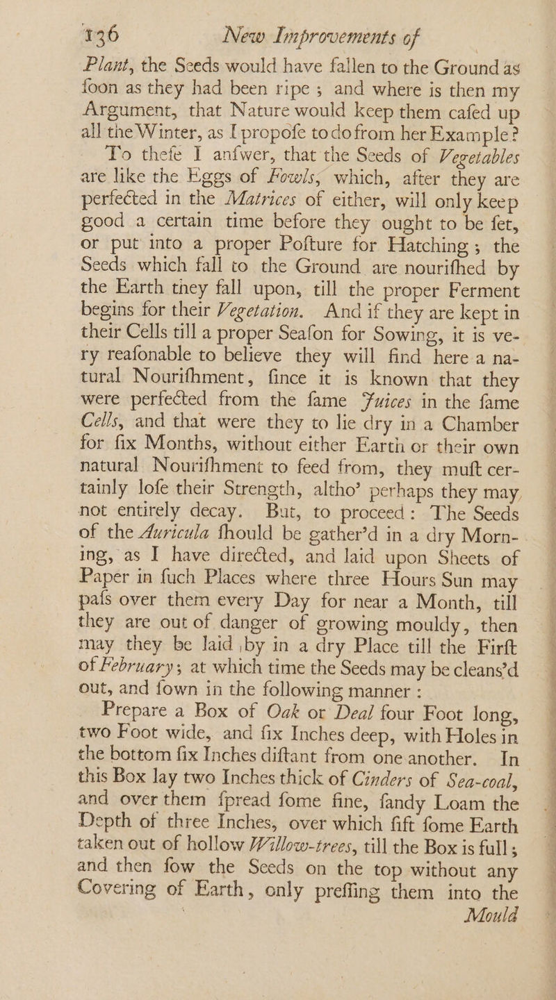 Plant, the Seeds would have fallen to the Ground ag foon as they had been ripe ; and where is then my Argument, that Nature would keep them cafed up all the Winter, as I propofe todo from her Example? To thefe I anfwer, that the Seeds of Vegetables are like the Eggs of Fow/s, which, after they are perfected in the Matrices of either, will only keep good a certain time before they ought to be fet, or put into a proper Pofture for Hatching ; the Seeds which fall to the Ground are nourifhed by the Earth they fall upon, till the proper Ferment begins for their Vegetation. And if they are kept in their Cells till a proper Seafon for Sowing, it is ve- ry reafonable to believe they will find here a na- tural Nourifhment, fince it is known that they were perfected from the fame ‘wices in the fame Cells, and that were they to lie dry in a Chamber for fix Months, without either Earth or their own natural Nourifhment to feed from, they muft cer- tainly lofe their Strength, altho’ perhaps they may not entirely decay. But, to proceed: The Seeds of the Auricula fhould be gather’d in a dry Morn- ing, as I have directed, and laid upon Sheets of Paper in fuch Places where three Hours Sun may pafs over them every Day for near a Month, till they are out of danger of growing mouldy, then may they be laid |by in a dry Place till the Firft of February; at which time the Seeds may be cleans’d out, and fown in the following manner : Prepare a Box of Oak or Deal four Foot long, two Foot wide, and fix Inches deep, with Holes in the bottom fix Inches diftant from one another. In this Box lay two Inches thick of Cinders of Sea-coal, and over them fpread fome fine, fandy Loam the Depth of three Inches, over which fift fome Earth taken out of hollow Willow-zrees, till the Box is full ; and then fow the Sceds on the top without any Covering of Earth, only preffing them into the 3 Mould