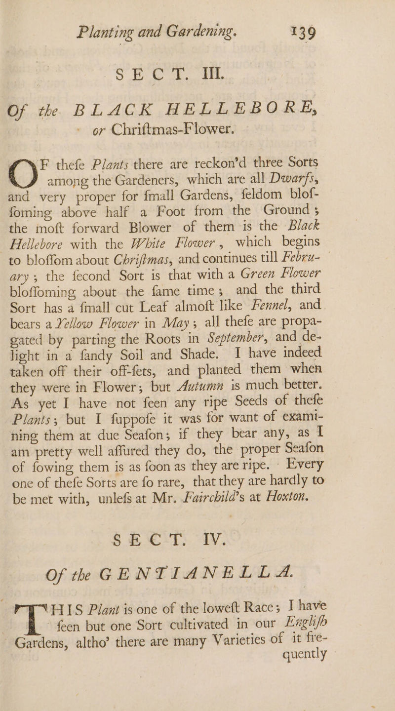 SK ayy Mane 38 Of the BLACK HELLEBORE, or Chriftmas-F lower. F thefe Plants there are reckon’d three Sorts among the Gardeners, which are all Dwarfs, and very proper for fmall Gardens, feldom blof- foming above half a Foot from the Ground ; the moft forward Blower of them is the Black Hellebore with the White Flower, which begins to bloffom about Chrifimas, and continues till Pebru- ary the fecond Sort is that with a Green Flower bloffoming, about the fame time; and the third Sort has a {mall cut Leaf almoft like Fennel, and bears a Yellow Flower in May; all thefe are propa- gated by parting the Roots in September, and de- light in a fandy Soil and Shade. I have indeed. taken off their off-fets, and planted them when they were in Flower; but Autumn is much better. As yet I have not feen any ripe Seeds of thefe Plants; but I fuppofe it was for want of exami- ning them at due Seafon; if they bear any, as I am pretty well affured they do, the proper Seafon of fowing them is as foon as they are ripe. - Every one of thefe Sorts are fo rare, that they are hardly to be met with, unlefs at Mr. Fairchild’s at Hoxton. SEEIT iW. Of the GENTIANELLA. EIIS Plant is one of the loweft Race; J have | {een but one Sort cultivated in our Engh/b Gardens, altho’ there are many Varieties of it fre- quently