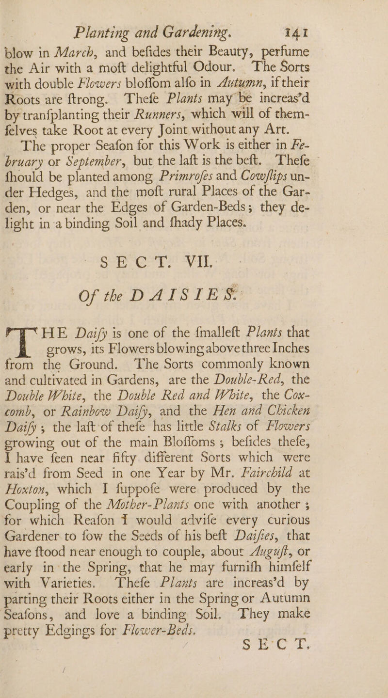 blow in March, and befides their Beauty, perfume the Air with a moft delightful Odour. The Sorts with double Flowers bloffom alfo in Autumn, if their Roots are ftrong. Thefe Plants may be increas’d by tranfplanting their Ruxners, which will of them- felves take Root at every Joint without any Art. The proper Seafon for this Work is either in Fe- bruary or September, but the laft 1s the beft. Thefe — fhould be planted among Primrofes and Cow/lips un- der Hedges, and the moft rural Places of the Gar- den, or near the Edges of Garden-Beds; they de- light in:a binding Soil and fhady Places. sae To! 71. Of th DAISIES. HE Daijfy is one of the {malleft Planis that : crows, its Flowers blowing abovethree Inches from the Ground. The Sorts commonly known and cultivated in Gardens, are the Double-Red, the Double White, the Double Red and White, the Cox- comb, or Rainbow Daily, and the Hen and Chicken Daify 5 the laft-of thefe has little Stalks of Flowers growing out of the main Blofloms ; befides thefe, I have feen near fifty different Sorts which were rais’\d from Seed in one Year by Mr. Fairchild at Hoxton, which I fuppofe were produced by the Coupling of the Mother-Plants one with another ; for which Reafon 1 would advife every curious Gardener to fow the Seeds of his beft Dai/res, that have ftood near enough to couple, about Augu/f, or eatly in the Spring, that he may furnifh himfelf with Varieties. Thefe Plants are increas’d by parting their Roots either in the Spring or Autumn Seafons, and love a binding Soil. They make pretty Edgings for Flower-Beds. | a ig Sal?