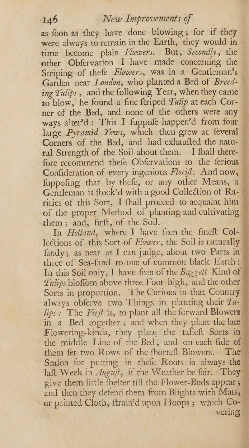 as foon as they have done blowing; for if they were always to remain in the Earth, they would in — time become plain Flowers. But, Secondly, the other Obfervation I have made concerning the — Striping of thefe Flowers, was in a Gentleman’s — Garden near London, who planted a Bed of Breed- — ing Tulips , and the following Year, when they came _ to blow, he found a fine ftriped Tulip at each Cor- — ner of the Bed, and none of the others were any _ ways alter’&gt;d: This I fuppofe happen’d from four — - large Pyramid Yews, which then grew at feveral — Corners of the Bed, and had exhaufted the natu- ral Strength of the Soil about them. I fhall there- — fore recommend thefe Obfervations to the ferious — Confideration of every ingenious Flori/?. And now, — fuppofing that by thefe, or any other Means, a — Gentleman is ftock’d with a good Collection of Ra- — rities of this Sort, I fhall proceed to acquaint him — of the proper Method of planting and cultivating — them; and, firft, of the Soil. = In Holland, where 1 have feen the fineft Col- — lections of this Sort of Flower, the Soil is naturally fandy; as near as I can judge, about two Parts in © three of Sea-fand to-one of common black Earth: 7 In this Soil only, I have feen of the Baggett Kind of © Tulips bloflom above three Foot high, and the other — Sorts in proportion, The Curious in that Country ~ always obferve two Things in planting their Ta- ~ lips: The Fir/} is, to plant all the forward Blowers © in a Bed together; and when they plant the late © Flowering-kinds, they place the talleft Sorts in 7 the middle Line of the Bed, and on each fide of ~ them fet two Rows of the fhorteft Blowers. The | Seafon for putting in thefe Roots is always the — laft Week in Auguft, if the Weather be fair. They” give them little fhelter till the Flower-Buds appear 5 # and then they defend them from Blights with Matss Ry or painted Cloth, ftrain’d upon Hoops 5 which Co+ © vering, —
