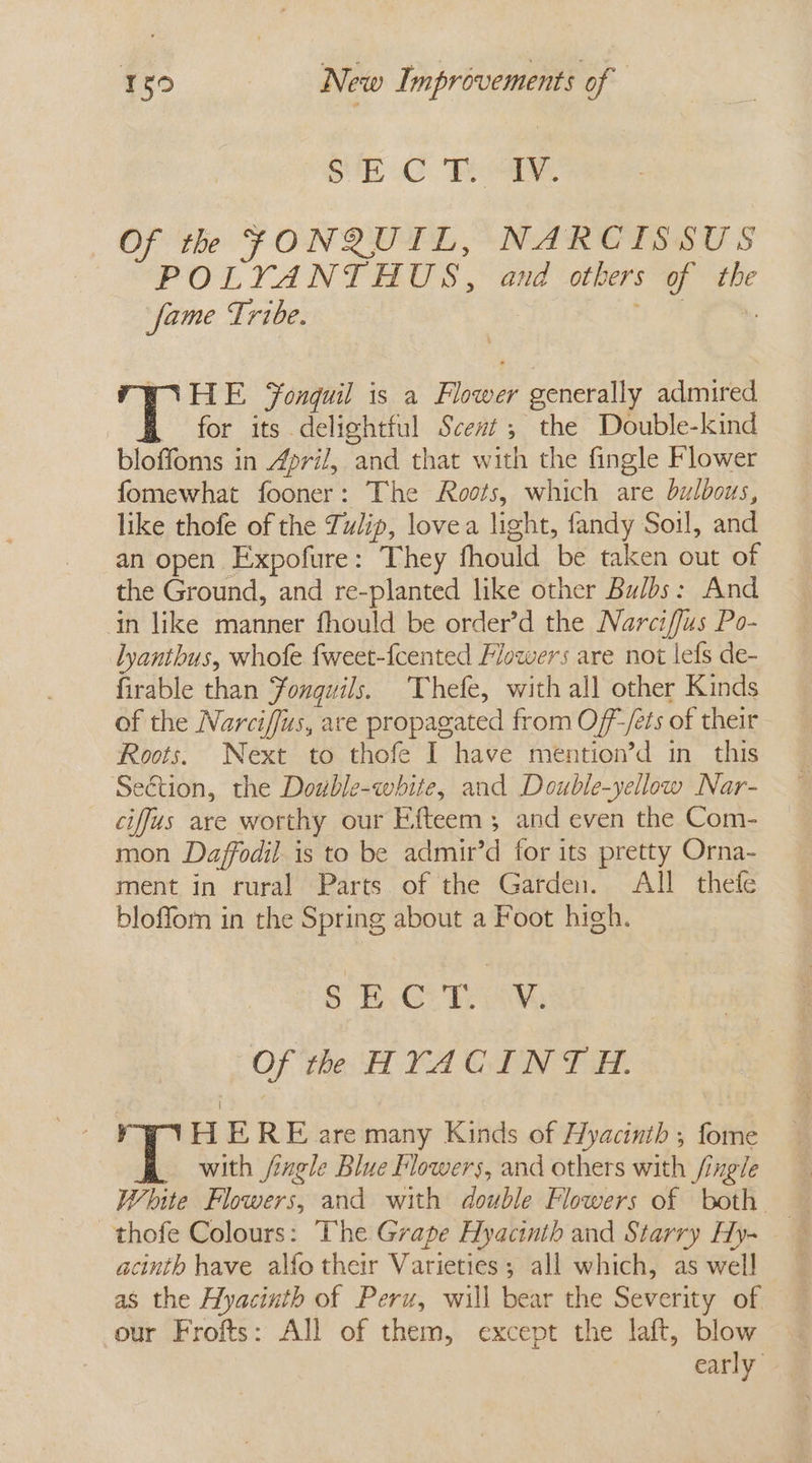 SBC Rae. Of th FONQUIL, NARCISSUS POLYANTAHUS, and others of the fame Tribe. oe ) HE Fonguil is a Flower generally admired 'T for its delightful Scent, the Double-kind bloffoms in April, and that with the fingle Flower fomewhat fooner: The Roots, which are bulbous, like thofe of the Tulip, lovea light, fandy Soil, and an open Expofure: They fhould be taken out of the Ground, and re-planted like other Bulbs: And in like manner fhould be order’d the Narciffus Po- lyanthus, whofe fweet-fcented Flowers are not lefs de- firable than Fonguwils. ‘Thefe, with all other Kinds of the Narciffus, are propagated from Of-/éés of their Roots. Next to thofe I have mention’d in this Section, the Double-white, and Double-yellow Nar- ciffus are worthy our Efteem ; and even the Com- mon Daffodil is to be admir’d for its pretty Orna- ment in rural Parts of the Garden. All thefe blofforn in the Spring about a Foot high. Sh. Taw, Of th HYACINTH. y H ERE are many Kinds of Hyacinth , fome with /iagle Blue Flowers, and others with /ingle White Flowers, and with double Flowers of both —thofe Colours: The Grape Hyacinth and Starry Hy- acinth have alfo their Varieties; all which, as well as the Hyacinth of Peru, will bear the Severity of our Frofts: All of them, except the laft, blow early