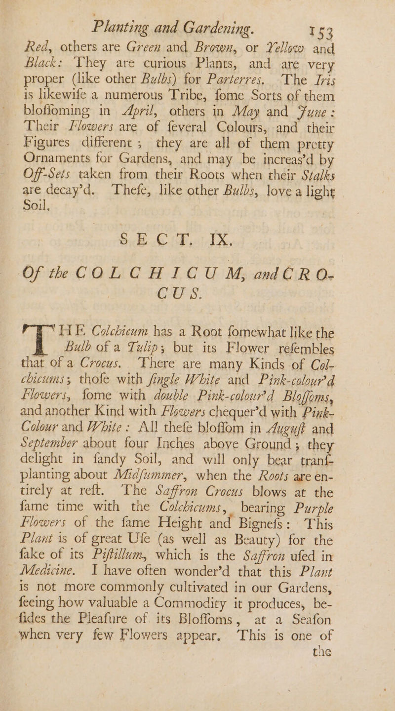 Red, others are Green and Brown, or Yellow and Black: Vhey are curious Plants, and are very proper (like other Bulbs) for Parterres. The Iris is likewife a numerous Tribe, fome Sorts of them blofloming in pril, others in May and Fune : Their Flowers are of feveral Colours, and their Figures different ; they are all of them pretty Ornaments for Gardens, and may be increas’d by Off-Sets taken from their Roots when their Stalks are decay’d. Thefe, like other Bulbs, love a light Soil, $8 CF ..TX. Of th COLCHICU M, andCRO- CUS. HE Colchicum has a Root fomewhat like the Bulb of a Tulip; but its Flower refembles that of a Crocus. ‘There are many Kinds of Col- chicums; thole with fingle White and Pink-colour’d flowers, fome with double Pink-colour’d Bloffoms, and another Kind with Flowers chequer’d with Pink-— Colour and White: Al! thefe bloffom in Augu/f and September about four Inches above Ground ; the delight in fandy Soil, and will only bear Be planting about Mid/ummer, when the Roots are en- tirely at reft. The Saffron Crocus blows at the fame time with the Colchicums, bearing Purple Flowers of the fame Height and Bignefs: This Plant is of great Ufe (as well as Beauty) for the fake of its Piftillum, which is the Saffron ufed in Medicine. I have often wonder’d that this Plant is not mcre commonly cultivated in our Gardens, feeing how valuable 2 Commodity it produces, be- fides the Pleafure of its Bloffoms, at a Seafon when very few Flowers appear, This is one of . the
