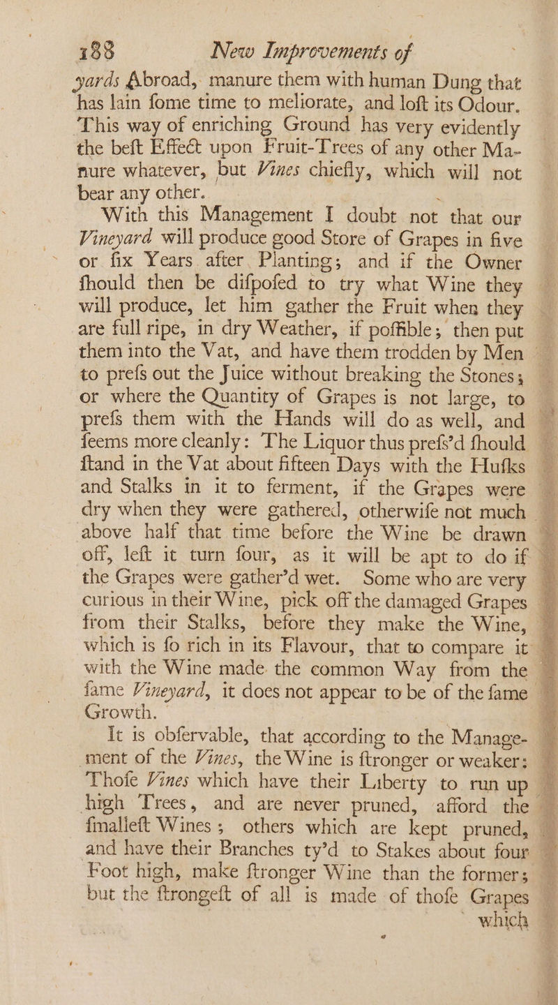 yards &amp;broad, manure them with human Dung that has lain fome time to meliorate, and loft its Odour. This way of enriching Ground has very evidently the beft Effect upon Fruit-Trees of any other Ma- mure whatever, but Vies chiefly, which will not bear any other. : With this Management I doubt not that our Vineyard will produce good Store of Grapes in five or fix Years after Planting; and if the Owner are full ripe, in dry Weather, if poffible; then put to prefs out the Juice without breaking the Stones; or where the Quantity of Grapes is not large, to Growth. | Thoie Vines which have their Liberty to ran up fmallieft Wines ; others which are kept pruned,