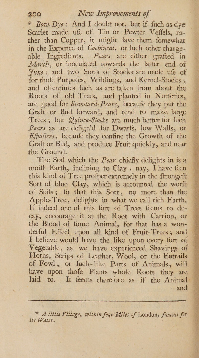 Scarlet made ufe of Tin or Pewter Veffels, ra- ther than Copper, it might fave them fomewhat in the Expence of Cochineal, or fuch other charge- able Ingredients, Pears are either grafted in March, or inoculated towards the latter end of for thofe Purpofes, Wauldings, and Kernel-Stocks ; and oftentimes fuch as are taken from about the Roots of old Trees, and planted in Nurferies,, are good for Standard-Pears, becaufe they put the Graft or Bud forward, and tend to make large Trees 5 but Quince-Stocks are much better for fuch the Ground. moift Earth, inclining to Clay ; nay, I have feen of Soils; -fo that this Sort, no more than the Lf indeed one of this fort of Trees feems to de- tts Water.