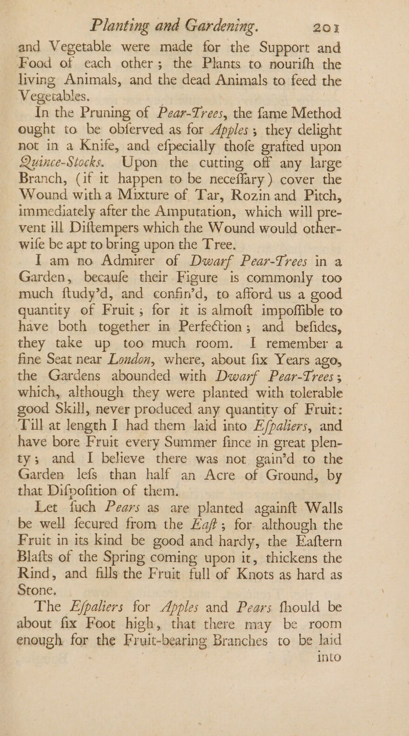 and Vegetable were made for the Support and Food of each other; the Plants to nourifh the living Animals, and the dead Animals to feed the Vegetables. ) In the Pruning of Pear-Trees, the fame Method ought to be obferved as for Apples; they delight not in a Knife, and efpecially thofe grafted upon Quince-Stocks. Upon the cutting off any large Branch, (if it happen to be neceffary ) cover the Wound witha Mixture of Tar, Rozin and Pitch, immediately after the Amputation, which will pre- vent Hl Diftempers which the Wound would other- wife be apt to bring upon the Tree. Iam no Admirer of Dwarf Pear-Trees in a Garden, becaufe their Figure is commonly too much ftudy’d, and confin’d, to afford us a good quantity of Fruit; for it is almoft impoffible to have both together in Perfection; and_befides, they take up too much room. I remember a fine Seat near Loudon, where, about fix Years ago, which, although they were planted with tolerable good Skill, never produced any quantity of Fruit: ‘Till at length I had them laid into E/paliers, and have bore Fruit every Summer fince in great plen- ty; and I believe there was not. gain’d to the Garden lefs than half an Acre of Ground, by that Difvofition of them. Let fuch Pears as are planted againft Walls be well fecured from the Ea; for although the Fruit in its kind be good and hardy, the Eaftern Blafts of the Spring coming upon it, thickens the Rind, and fills the Fruit full of Knots as hard as Stone. The £jpaliers for Apples and Pears fhould be about fix Foot high, that there may be room enough for the Fruit-bearing Branches to be laid 7 into