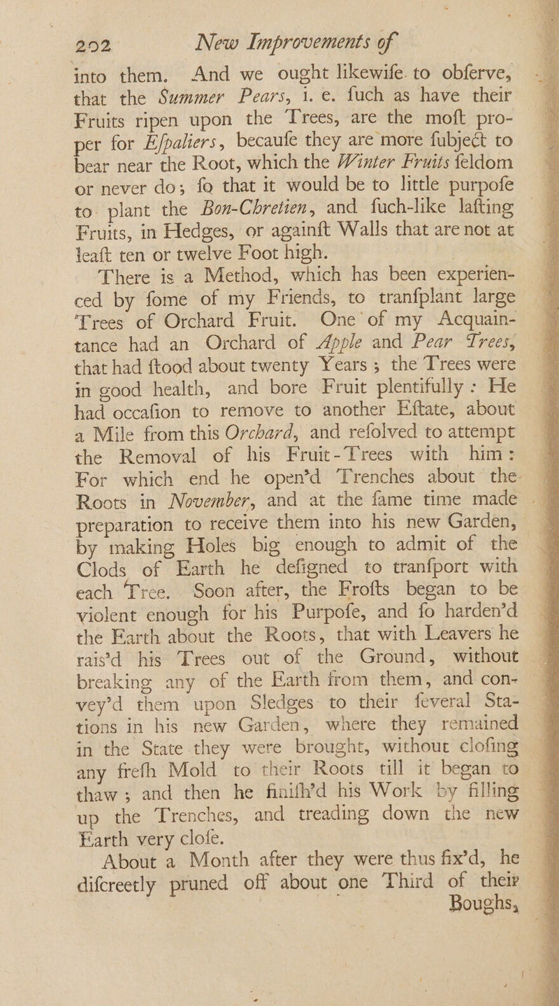 into them. And we ought likewife to obferve, that the Summer Pears, 1. e. fuch as have their Fruits ripen upon the Trees, are the moft pro- per for Efpatiers , becaufe they are more fubject to bear near the Root, which the Winter Fruits feldom or never do; fo that it would be to little purpofe to. plant the Bon-Cbhretien, and fuach-like lafting Fruits, in Hedges, or againft Walls that are not at leaft ten or twelve Foot high. There is a Method, which has been experien- ced by fome of my Friends, to tranfplant large Trees of Orchard Fruit. One of my Acquain- tance had an Orchard of Apple and Pear Trees, that had ftood about twenty Years ; the Trees were in good health, and bore Fruit plentifully - He had occafion to remove to another Eftate, about 4 Mile from this Orchard, and refolved to attempt the Removal of his Fruit-Trees with him: For which end he open’d Trenches about the Roots in November, and at the fame time made preparation to receive them into his new Garden, by making Holes big enough to admit of the Clods of Earth he defigned to tranfport with each Tree. Soon after, the Frofts began to be violent enough for his Purpofe, and fo harden’d the Farth about the Roots, that with Leavers he raivd his Trees out of the Ground, without breaking any of the Earth from them, and con- vey’d them upon Sledges to their feveral Sta- tions in his new Garden, where they remained in the State they were brought, without clofing any frefh Mold to their Roots till it began to thaw; and then he finifh’d his Work by filling up the Trenches, and treading down the new Earth very clofe. About a Month after they were thus fix’d, he difcreetly pruned off about one Third of their | Boughs,