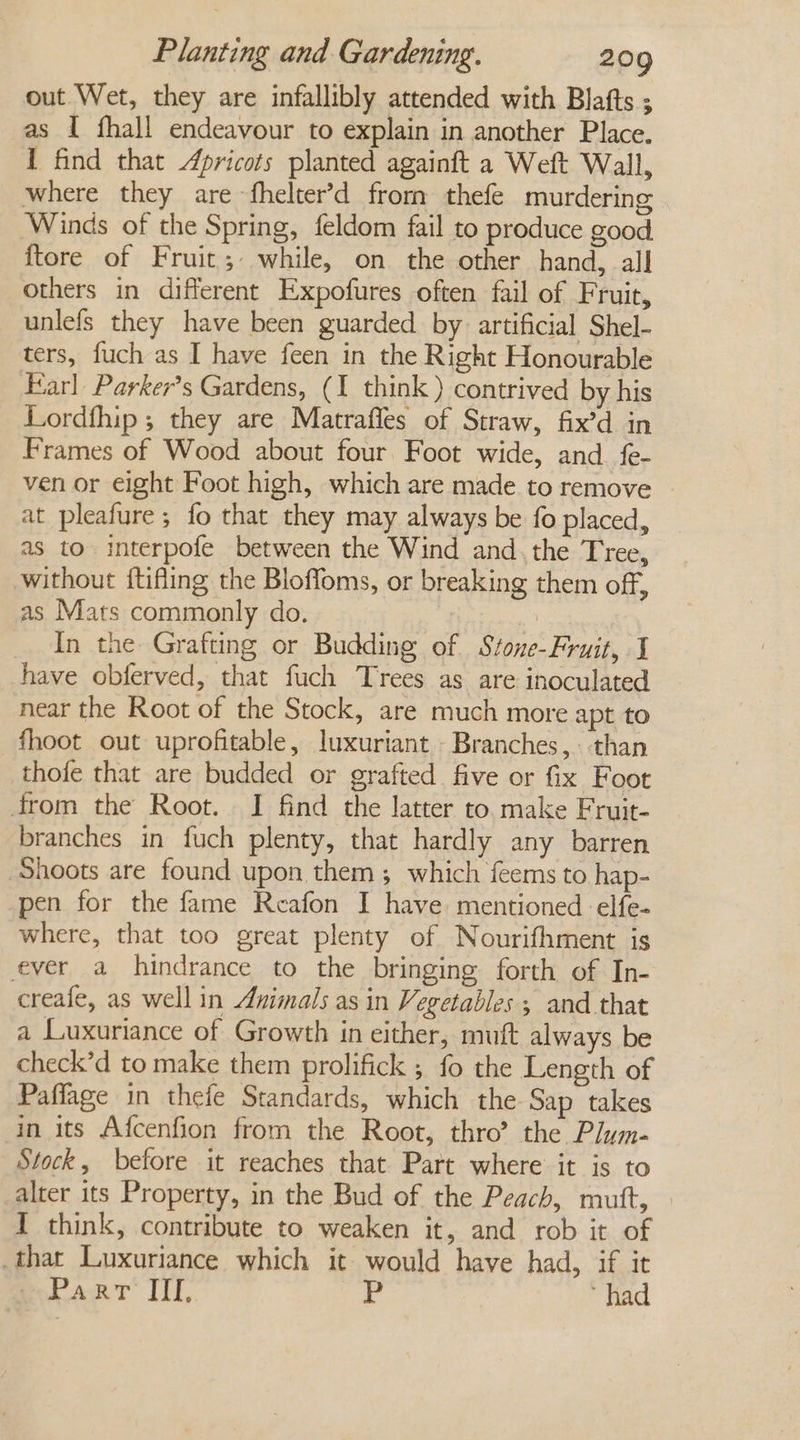 out Wet, they are infallibly attended with Blafts ; as I fhall endeavour to explain in another Place. I find that Apricots planted againft a Weft Wall, where they are fhelter’d from thefe murdering Winds of the Spring, feldom fail to produce good {tore of Fruit; while, on the other hand, all others in different Expofures often fail of Fruit, unlefs they have been guarded by artificial Shel- ters, fuch as I have feen in the Right Honourable Earl Parker’s Gardens, (I think ) contrived by his Lordfhip ; they are Matraffes of Straw, fix’d in Frames of Wood about four Foot wide, and fe- ven or eight Foot high, which are made to remove | at pleafure; fo that they may always be fo placed, as to interpofe between the Wind and. the Tree, without ftifling the Bloffoms, or breaking them off, as Mats commonly do. - In the Grafting or Budding of Stone-Fruit, I have obferved, that fuch Trees as are inoculated near the Root of the Stock, are much more apt to fhoot out uprofitable, luxuriant Branches, than thofe that are budded or grafted. five or fix Foot from the Root. I find the latter to. make Fruit- branches in fuch plenty, that hardly any barren Shoots are found upon them ; which feems to hap- pen for the fame Reafon I have mentioned elfe- where, that too great plenty of Nourifhment is ever a hindrance to the bringing forth of In- creafe, as well in Animals as in Vegetables ; and that a Luxuriance of Growth in either, mutt always be check’d to make them prolifick ; fo the Length of Paffage in thefe Standards, which the Sap takes in its Afcenfion from the Root, thro’ the Plym- Stock, before it reaches that Part where it is to alter its Property, in the Bud of the Peach, mutt, — I think, contribute to weaken it, and rob it of that Luxuriance which it would have had, if it Part ITY, r had